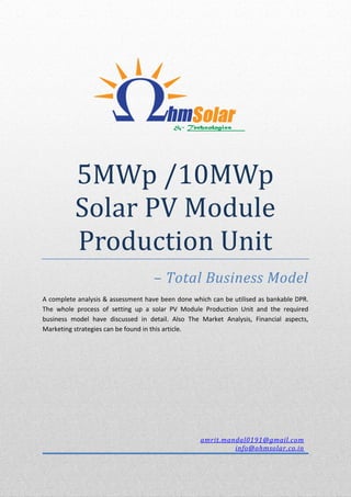 5MWp /10MWp
Solar PV Module
Production Unit
– Total Business Model
A complete analysis & assessment have been done which can be utilised as bankable DPR.
The whole process of setting up a solar PV Module Production Unit and the required
business model have discussed in detail. Also The Market Analysis, Financial aspects,
Marketing strategies can be found in this article.
amrit.mandal0191@gmail.com
info@ohmsolar.co.in
 