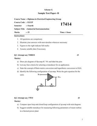 2
Scheme G
Sample Test Paper- II
Course Name :- Diploma in Electrical Engineering Group
Course Code :- EE/EP
Semester :- Fourth
Subject Title :-Industrial Instrumentation
Marks :- 25 Time:-1 hour
Instructions:
1. All questions are compulsory
2. Illustrate your answers with neat sketches wherever necessary
3. Figures to the right indicate full marks
4. Assume suitable data if necessary
Q.1 Attempt any THREE (9
Marks)
a) Draw pin diagram of Op-amp IC 741 and label the pins
b) List any four criteria for selecting a transducer for an application.
c) State the concept of Ratio metric conversion and logarithmic conversion in DAS.
d) Identify the following configuration of op-amp. Write the gain equation for the
same.
Q.2 Attempt any TWO (8
Marks)
a) Compare open loop and closed loop configuration of op-amp with neat diagram.
b) Suggest suitable transducer for measuring following parameters of steam turbine
in a thermal power plant
17414
 