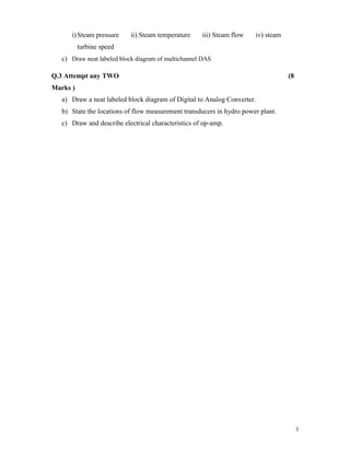 3
i)Steam pressure ii) Steam temperature iii) Steam flow iv) steam
turbine speed
c) Draw neat labeled block diagram of multichannel DAS
Q.3 Attempt any TWO (8
Marks )
a) Draw a neat labeled block diagram of Digital to Analog Converter.
b) State the locations of flow measurement transducers in hydro power plant.
c) Draw and describe electrical characteristics of op-amp.
 