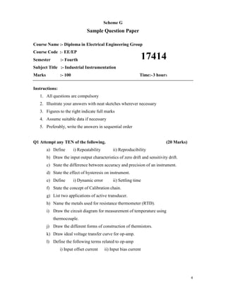 4
Scheme G
Sample Question Paper
Course Name :- Diploma in Electrical Engineering Group
Course Code :- EE/EP
Semester :- Fourth
Subject Title :- Industrial Instrumentation
Marks :- 100 Time:-3 hours
Instructions:
1. All questions are compulsory
2. Illustrate your answers with neat sketches wherever necessary
3. Figures to the right indicate full marks
4. Assume suitable data if necessary
5. Preferably, write the answers in sequential order
Q1 Attempt any TEN of the following. (20 Marks)
a) Define i) Repeatability ii) Reproducibility
b) Draw the input output characteristics of zero drift and sensitivity drift.
c) State the difference between accuracy and precision of an instrument.
d) State the effect of hysteresis on instrument.
e) Define i) Dynamic error ii) Settling time
f) State the concept of Calibration chain.
g) List two applications of active transducer.
h) Name the metals used for resistance thermometer (RTD).
i) Draw the circuit diagram for measurement of temperature using
thermocouple.
j) Draw the different forms of construction of thermistors.
k) Draw ideal voltage transfer curve for op-amp.
l) Define the following terms related to op-amp
i) Input offset current ii) Input bias current
17414
 