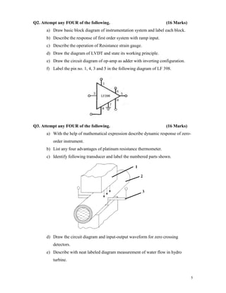 5
Q2. Attempt any FOUR of the following. (16 Marks)
a) Draw basic block diagram of instrumentation system and label each block.
b) Describe the response of first order system with ramp input.
c) Describe the operation of Resistance strain gauge.
d) Draw the diagram of LVDT and state its working principle.
e) Draw the circuit diagram of op-amp as adder with inverting configuration.
f) Label the pin no. 1, 4, 3 and 5 in the following diagram of LF 398.
Q3. Attempt any FOUR of the following. (16 Marks)
a) With the help of mathematical expression describe dynamic response of zero-
order instrument.
b) List any four advantages of platinum resistance thermometer.
c) Identify following transducer and label the numbered parts shown.
d) Draw the circuit diagram and input-output waveform for zero crossing
detectors.
e) Describe with neat labeled diagram measurement of water flow in hydro
turbine.
 