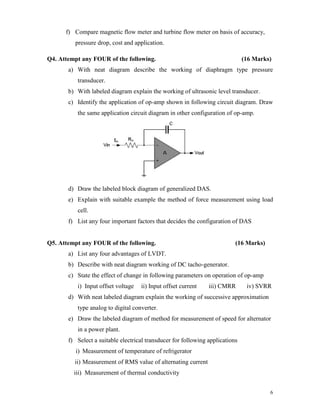 6
f) Compare magnetic flow meter and turbine flow meter on basis of accuracy,
pressure drop, cost and application.
Q4. Attempt any FOUR of the following. (16 Marks)
a) With neat diagram describe the working of diaphragm type pressure
transducer.
b) With labeled diagram explain the working of ultrasonic level transducer.
c) Identify the application of op-amp shown in following circuit diagram. Draw
the same application circuit diagram in other configuration of op-amp.
d) Draw the labeled block diagram of generalized DAS.
e) Explain with suitable example the method of force measurement using load
cell.
f) List any four important factors that decides the configuration of DAS
Q5. Attempt any FOUR of the following. (16 Marks)
a) List any four advantages of LVDT.
b) Describe with neat diagram working of DC tacho-generator.
c) State the effect of change in following parameters on operation of op-amp
i) Input offset voltage ii) Input offset current iii) CMRR iv) SVRR
d) With neat labeled diagram explain the working of successive approximation
type analog to digital converter.
e) Draw the labeled diagram of method for measurement of speed for alternator
in a power plant.
f) Select a suitable electrical transducer for following applications
i) Measurement of temperature of refrigerator
ii) Measurement of RMS value of alternating current
iii) Measurement of thermal conductivity
 