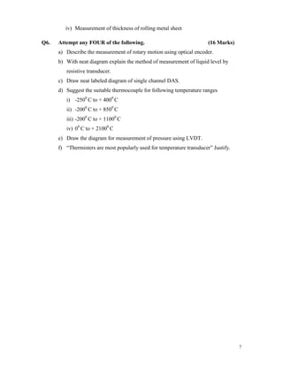 7
iv) Measurement of thickness of rolling metal sheet
Q6. Attempt any FOUR of the following. (16 Marks)
a) Describe the measurement of rotary motion using optical encoder.
b) With neat diagram explain the method of measurement of liquid level by
resistive transducer.
c) Draw neat labeled diagram of single channel DAS.
d) Suggest the suitable thermocouple for following temperature ranges
i) -2500
C to + 4000
C
ii) -2000
C to + 8500
C
iii) -2000
C to + 11000
C
iv) 00
C to + 21000
C
e) Draw the diagram for measurement of pressure using LVDT.
f) “Thermisters are most popularly used for temperature transducer” Justify.
 