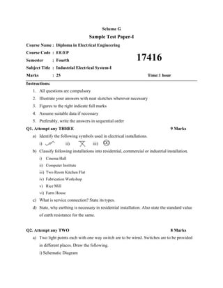 Scheme G
Sample Test Paper-I
Course Name : Diploma in Electrical Engineering
Course Code : EE/EP
Semester : Fourth
Subject Title : Industrial Electrical System-I
Marks : 25 Time:1 hour
Instructions:
1. All questions are compulsory
2. Illustrate your answers with neat sketches wherever necessary
3. Figures to the right indicate full marks
4. Assume suitable data if necessary
5. Preferably, write the answers in sequential order
Q1. Attempt any THREE 9 Marks
a) Identify the following symbols used in electrical installations.
i) ii) iii)
b) Classify following installations into residential, commercial or industrial installation.
i) Cinema Hall
ii) Computer Institute
iii) Two Room Kitchen Flat
iv) Fabrication Workshop
v) Rice Mill
vi) Farm House
c) What is service connection? State its types.
d) State, why earthing is necessary in residential installation. Also state the standard value
of earth resistance for the same.
Q2. Attempt any TWO 8 Marks
a) Two light points each with one way switch are to be wired. Switches are to be provided
in different places. Draw the following.
i) Schematic Diagram
17416
 
