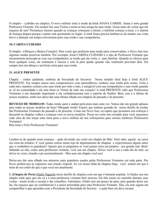 O chapéu – (cabides no chapéu). O novo milênio trará à moda da Irmã JOANA CABIDE. Joana é uma grande
Professora Visitante. Ela sempre faz suas Visitas e torna-se boa amiga de suas irmãs. Gosta tanto de visitar que ela
esquece de sair! Permanece mesmo quando as crianças começam a chorar, o telefone começa a tocar, e o alarme
de fumaça dispara porque o jantar está queimando no fogão. A irmã Joana precisa lembrar-se de manter sua visita
breve e planejar um tempo conveniente para suas irmãs e sua companheira.

10. CARINA CUIDADO

O chapéu –(Abraços e Beijos-Coração). Para vocês que preferem uma moda mais conservadora, o Novo Ano traz
algumas modas positivas também. Por exemplo, Irmã CARINA CUIDADO é o tipo de Professora Visitante que
sinceramente preocupa-se com sua companheira, as irmãs que ela visita, e suas famílias. Quando se oferece para
fazer qualquer coisa, ela realmente é sincera e está lá para ajudar quando elas realmente precisam dela. Ela
sempre tem um abraço e um beijo extra para suas irmãs.

11. ALICE PRESENTE

Chapéu – (mãos ajudando, símbolo da Sociedade de Socorro). Nossa modelo final hoje é Irmã ALICE
PRESENTE. Ela sempre marca seus compromissos com antecedência; conhece suas irmãs pelo nome; visita a
cada mês; mantém contato com suas irmãs por todo o mês; é amigável com sua companheira e suas irmãs quando
as vê na comunidade e ela ama fazer as Visitas de todo seu coração! A irmã PRESENTE sabe que Professoras
Visitantes é um chamado importante e ela verdadeiramente tem o espírito do Senhor. Bem, este é o último de
nossos modelos, então nos deixe dar uma última olhada nos chapéus do passado e do presente:

REVISÃO DE MODELOS: Todas irmãs saem e andam pela pista mais uma vez. Vamos dar um grande aplauso
para todas as nossas modelos de hoje! Obrigado irmãs! Espero que tenham gostado de nosso desfile de modas
das Professoras Visitantes do passado e do presente. Como um Novo Ano, eu espero que possamos nos esforçar e
descartar os chapéus velhos e começar com os novos modelos. Possa ser como um exemplo para você, possamos
cada uma de nós traçar uma meta para o novo milênio de nos esforçarmos para sermos melhores Professores
Visitantes!
Boa noite e Feliz Professoras Visitantes!



Lembre-se de quando eram crianças – quão divertido era vestir um chapéu da Mãe. Você sabe, aquele na caixa
em cima do armário. E você jamais entrou numa loja de departamento de chapéus e experimentou alguns antes
que a vendedora os guardasse? Aposto que se perguntou se você jamais teria um próprio - um grande real. Bem!
Sabendo ou não, como uma professora visitante, você usa um chapéu. Talvez você o usa a cada dia do mês, ou
talvez às vezes, tirando o pó ocasionalmente - Mas usar um chapéu você usa!

Deixe-nos dar uma olhada nos números mais populares usados pelas Professoras Visitantes em toda parte. Por
favor, perdoe-nos se copiamos sua criação original. Ao ver nossa linha de chapéus hoje, você achará um que é
mais do seu estilo do que o que você usa atualmente.

1. (Chapéu de Peru) Gladis Tagarela inicia desfile de chapéus com um que é bastante popular. A Gladys usa seu
chapéu onde quer que ela vá e é uma professora visitante bem ansiosa. Ela fala muito no caminho durante suas
visitas - muito ávida a escutar e dar conselhos. Entretanto, Gladis tem um pouco de peru, pois quando deixa seu
lar, ela esquece que ser confidencial é a maior prioridade para uma Professora Visitante. Sim, ela está segura em
compartilhar o que aprendeu com a Presidente da Sociedade de Socorro – e quão bem ela deve escutar.
 