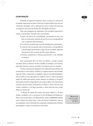 ESCRITURAÇÃO




                                                                                                                              2
                                                                                                                              AULA
                        Voltando ao registro de empresas. Para se arquivar o contrato de
                  sociedade empresarial na Junta Comercial é imprescindível que este seja
                  visado por advogado, com a indicação do nome e número de inscrição
                  na respectiva Seccional da Ordem dos Advogados do Brasil.
                        Uma outra obrigação do empresário e da sociedade empresarial é
                  manter a escrituração. Entende-se por escrituração:
                        • seguir um sistema de contabilidade, mecanizado ou não, com
                           base na escrituração uniforme de seus livros, em correspondência
                           com a respectiva documentação;
                        • ter os livros necessários para esse ﬁm devidamente autenticados;
                        • conservar sob sua guarda toda a escrituração, correspondência
                           e demais papéis pertencentes ao giro de sua atividade, enquanto
                           não prescreverem as ações que lhes sejam relativas;
                        • levantar, anualmente, o balanço patrimonial e o de resultado
                           econômico.

                        Essa escrituração deve ser feita em idioma e moeda corrente
                  nacionais. Deve-se observar: forma contábil, cronológica, sem lacunas,
                  intervalos, borrões, rasuras, emendas ou transporte para as margens.
                        O único instrumento obrigatório do empresário para manter sua
                  escrituração é o livro-diário. O Diário é o registro histórico da atividade
                  negocial. Nele, o empresário é obrigado a lançar com individualidade e
                  clareza todas as suas operações de comércio, letras e outros quaisquer
                  papéis de crédito que passar, aceitar, aﬁançar ou endossar e, em geral,
                  tudo quanto receber e despender de sua conta ou alheia. Os comerciantes
                  varejistas deverão lançar diariamente no Diário a soma total das suas
                  vendas a dinheiro e, em lugar separado, a soma total das suas vendas
                  ﬁadas no mesmo dia.
                         A adoção do regime de vendas, com prazo superior a 30 dias,
                  obriga o vendedor a ter e a escriturar o Livro de Registro de Duplicatas.
                                                                                                  DUPLICATA
                  Nele, serão escrituradas, cronologicamente, todas as DUPLICATAS emitidas
                                                                                                Título de crédito
                  com o número de ordem, data e valor das faturas originárias e data de              extraído da
                                                                                                      nota ﬁscal.
                  sua expedição; nome e domicílio do comprador; anotações das reformas;
                  prorrogações e outras circunstâncias necessárias.




                                                                                                    CEDERJ       31



Aula_02.indd 31                                                                                            3/22/2007, 11:59:44 AM
 