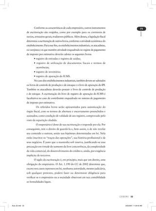 Conforme as características de cada empresário, outros instrumentos




                                                                                                                          2
                  de escrituração são exigidos, como por exemplo para os corretores de




                                                                                                                          AULA
                  navios, armazéns-gerais, tradutores públicos. Além desses, a legislação ﬁscal
                  determina a escrituração de outros livros, conforme a atividade econômica do
                  estabelecimento. Para esse ﬁm, os estabelecimentos industriais, os atacadistas,
                  os varejistas e os que mantêm atividade enquadrada no regime de pagamento
                  de imposto por estimativa deverão adotar os seguintes livros:
                         • registro de entradas e registro de saídas;
                         • registro de utilização de documentos fiscais e termos de
                           ocorrências;
                         • registro de inventário;
                         • registro de apuração do ICMS.
                         No caso dos estabelecimentos industriais, também devem ser adotados
                  os livros de controle de produção e de estoque e o livro de apuração do IPI.
                  Também os atacadistas deverão possuir o livro de controle de produção
                  e de estoque. A escrituração do livro de registro de apuração do ICMS é
                  facultativa no caso de contribuinte enquadrado no sistema de pagamento
                  de imposto por estimativa.
                           Os referidos livros serão apresentados para autenticação do
                  órgão ﬁscal, com os termos de abertura e encerramento preenchidos e
                  assinados, como condição de validade de seu registro, comprovado pelo
                  visto da repartição aludida.
                           O empresário é dono de sua escrituração e responde por ela. Por
                  conseguinte, tem o direito de guardá-la e, bem assim, o de não revelar
                  seu conteúdo a outrem, senão nas hipóteses determinadas em lei. Nela
                  estão inscritos os “traços das operações”, sua história proﬁssional e de
                  seus negócios. É justo que a mantenha sob reserva, justiﬁcando-se essa
                  precaução em virtude do aumento da livre concorrência, da complexidade
                  da vida comercial, do desenvolvimento do crédito e, ainda, por exigência
                  implícita de terceiros.
                         O sigilo da escrituração é, em princípio, mais que um direito, uma
                  obrigação do empresário. O Art. 1.190 do CC de 2002 determina que,
                  exceto nos casos expressos em lei, nenhuma autoridade, mesmo judiciária,
                  sob qualquer pretexto, poderá fazer ou determinar diligência para
                  veriﬁcar se o empresário ou a sociedade observam em sua contabilidade
                  as formalidades legais.




                                                                                                    CEDERJ   33



Aula_02.indd 33                                                                                        3/22/2007, 11:59:45 AM
 