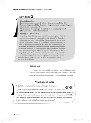 Legislação Comercial | Empresário – registro – escrituração




                      Atividade 2
                       Entendendo o registro
                       Que tal usarmos esse momento da aula para olharmos o nosso Código Civil.
                       Caso você não possua o Código Civil, visite o site governamental www.planalto.gov.br
                       para ter acesso a sua versão online.
                       1. O que se entende por princípio da regularidade do exercício empresarial?
                       2. No que consiste a escrituração da empresa?

                        Respostas Comentadas
                        1. A prática proﬁssional da empresa só se caracteriza quando regular. O Direito só
                       reconhece a empresa quando iniciada conforme a lei. Artigo 967 do Código Civil.
                       2. De acordo com o Art. 1179 do Código Civil escrituração de uma empresa
                       consiste em seguir um sistema de contabilidade, mecanizado ou não, com
                       base na escrituração uniforme de seus livros, em correspondência com
                      a respectiva documentação e levantar anualmente, o balanço patrimonial e o
                      de resultado econômico. Os livros obrigatórios antes de postos em uso devem
                      ser autenticados no Registro Público de Empresas Mercantis (Art. 1.181 do
                     Código Civil); e, por último, o empresário deve conservar sob sua guarda toda
                     a escrituração,correspondência e demais papéis pertencentes ao giro de sua
                     atividade,enquanto não prescreverem as ações que lhes sejam relativas
                     (Art. 1.194 do CC de 2002).




                                          CONCLUSÃO

                                                 Como você viu, atividade empresarial é uma atividade complexa
                                         e envolve conhecimentos de várias áreas. O Direito normatiza a atividade
                                         empresarial e regulamenta o registro e a escrituração das empresas.



                                                   Atividades Finais
                  1. Qual o livro imprescindível para a escrituração da empresa?
                                                                                                             1   3

                  2. O Município ﬁctício de Vivendas Verde abriu uma linha de crédito para
                  os agricultores da região. Um dos pré-requisitos para a obtenção deste benefício
                  era o agricultor estar registrado na Junta Comercial como empresário rural. Você foi
                  procurado por um plantador de hortaliças que gostaria de conseguir esse benefício.
                  O que você diria a ele. A lei diferencia o empresário rural?




             34   CEDERJ



Aula_02.indd 34                                                                                                      3/22/2007, 11:59:45 AM
 
