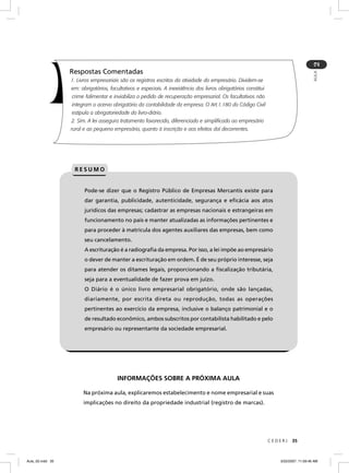2
                  Respostas Comentadas




                                                                                                                                       AULA
                  1. Livros empresariais são os registros escritos da atividade do empresário. Dividem-se
                  em: obrigatórios, facultativos e especiais. A inexistência dos livros obrigatórios constitui
                  crime falimentar e inviabiliza o pedido de recuperação empresarial. Os facultativos não
                  integram o acervo obrigatório da contabilidade da empresa. O Art.1.180 do Código Civil
                  estipula a obrigatoriedade do livro-diário.
                  2. Sim. A lei assegura tratamento favorecido, diferenciado e simplificado ao empresário
                  rural e ao pequeno empresário, quanto à inscrição e aos efeitos daí decorrentes.




                   RESUMO


                        Pode-se dizer que o Registro Público de Empresas Mercantis existe para
                        dar garantia, publicidade, autenticidade, segurança e eﬁcácia aos atos
                        jurídicos das empresas; cadastrar as empresas nacionais e estrangeiras em
                        funcionamento no país e manter atualizadas as informações pertinentes e
                        para proceder à matricula dos agentes auxiliares das empresas, bem como
                        seu cancelamento.
                        A escrituração é a radiograﬁa da empresa. Por isso, a lei impõe ao empresário
                        o dever de manter a escrituração em ordem. É de seu próprio interesse, seja
                        para atender os ditames legais, proporcionando a ﬁscalização tributária,
                        seja para a eventualidade de fazer prova em juízo.
                        O Diário é o único livro empresarial obrigatório, onde são lançadas,
                        diariamente, por escrita direta ou reprodução, todas as operações
                        pertinentes ao exercício da empresa, inclusive o balanço patrimonial e o
                        de resultado econômico, ambos subscritos por contabilista habilitado e pelo
                        empresário ou representante da sociedade empresarial.




                                       INFORMAÇÕES SOBRE A PRÓXIMA AULA

                       Na próxima aula, explicaremos estabelecimento e nome empresarial e suas
                       implicações no direito da propriedade industrial (registro de marcas).




                                                                                                                 CEDERJ   35



Aula_02.indd 35                                                                                                     3/22/2007, 11:59:46 AM
 