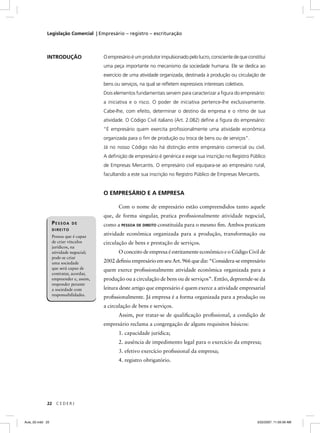 Legislação Comercial | Empresário – registro – escrituração



             INTRODUÇÃO                  O empresário é um produtor impulsionado pelo lucro, consciente de que constitui
                                         uma peça importante no mecanismo da sociedade humana. Ele se dedica ao
                                         exercício de uma atividade organizada, destinada à produção ou circulação de
                                         bens ou serviços, na qual se reﬂetem expressivos interesses coletivos.
                                         Dois elementos fundamentais servem para caracterizar a ﬁgura do empresário:
                                         a iniciativa e o risco. O poder de iniciativa pertence-lhe exclusivamente.
                                         Cabe-lhe, com efeito, determinar o destino da empresa e o ritmo de sua
                                         atividade. O Código Civil italiano (Art. 2.082) deﬁne a ﬁgura do empresário:
                                         “É empresário quem exercita proﬁssionalmente uma atividade econômica
                                         organizada para o ﬁm de produção ou troca de bens ou de serviços”.
                                         Já no nosso Código não há distinção entre empresário comercial ou civil.
                                         A deﬁnição de empresário é genérica e exige sua inscrição no Registro Público
                                         de Empresas Mercantis. O empresário civil equipara-se ao empresário rural,
                                         facultando a este sua inscrição no Registro Público de Empresas Mercantis.


                                         O EMPRESÁRIO E A EMPRESA

                                                Com o nome de empresário estão compreendidos tanto aquele
                                         que, de forma singular, pratica proﬁssionalmente atividade negocial,
                  PESSOA    DE           como a PESSOA DE DIREITO constituída para o mesmo ﬁm. Ambos praticam
                  DIREITO
                  Pessoa que é capaz
                                         atividade econômica organizada para a produção, transformação ou
                  de criar vínculos      circulação de bens e prestação de serviços.
                  jurídicos, na
                  atividade negocial;           O conceito de empresa é estritamente econômico e o Código Civil de
                  pode-se criar
                  uma sociedade          2002 deﬁniu empresário em seu Art. 966 que diz: “Considera-se empresário
                  que será capaz de      quem exerce proﬁssionalmente atividade econômica organizada para a
                  contratar, acordar,
                  empreender e, assim,   produção ou a circulação de bens ou de serviços”. Então, depreende-se da
                  responder perante
                  a sociedade com        leitura deste artigo que empresário é quem exerce a atividade empresarial
                  responsabilidades.
                                         proﬁssionalmente. Já empresa é a forma organizada para a produção ou
                                         a circulação de bens e serviços.
                                                Assim, por tratar-se de qualiﬁcação proﬁssional, a condição de
                                         empresário reclama a congregação de alguns requisitos básicos:
                                                1. capacidade jurídica;
                                                2. ausência de impedimento legal para o exercício da empresa;
                                                3. efetivo exercício proﬁssional da empresa;
                                                4. registro obrigatório.




             22     CEDERJ



Aula_02.indd 22                                                                                                     3/22/2007, 11:59:39 AM
 
