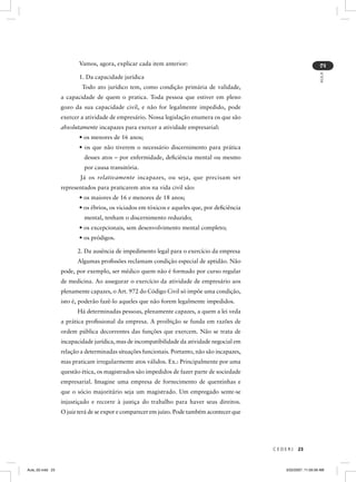 Vamos, agora, explicar cada item anterior:




                                                                                                                    2
                                                                                                                    AULA
                         1. Da capacidade jurídica
                          Todo ato jurídico tem, como condição primária de validade,
                  a capacidade de quem o pratica. Toda pessoa que estiver em pleno
                  gozo da sua capacidade civil, e não for legalmente impedido, pode
                  exercer a atividade de empresário. Nossa legislação enumera os que são
                  absolutamente incapazes para exercer a atividade empresarial:
                         • os menores de 16 anos;
                         • os que não tiverem o necessário discernimento para prática
                           desses atos – por enfermidade, deﬁciência mental ou mesmo
                           por causa transitória.
                         Já os relativamente incapazes, ou seja, que precisam ser
                  representados para praticarem atos na vida civil são:
                         • os maiores de 16 e menores de 18 anos;
                         • os ébrios, os viciados em tóxicos e aqueles que, por deﬁciência
                           mental, tenham o discernimento reduzido;
                         • os excepcionais, sem desenvolvimento mental completo;
                         • os pródigos.

                        2. Da ausência de impedimento legal para o exercício da empresa
                        Algumas proﬁssões reclamam condição especial de aptidão. Não
                  pode, por exemplo, ser médico quem não é formado por curso regular
                  de medicina. Ao assegurar o exercício da atividade de empresário aos
                  plenamente capazes, o Art. 972 do Código Civil só impõe uma condição,
                  isto é, poderão fazê-lo aqueles que não forem legalmente impedidos.
                        Há determinadas pessoas, plenamente capazes, a quem a lei veda
                  a prática proﬁssional da empresa. A proibição se funda em razões de
                  ordem pública decorrentes das funções que exercem. Não se trata de
                  incapacidade jurídica, mas de incompatibilidade da atividade negocial em
                  relação a determinadas situações funcionais. Portanto, não são incapazes,
                  mas praticam irregularmente atos válidos. Ex.: Principalmente por uma
                  questão ética, os magistrados são impedidos de fazer parte de sociedade
                  empresarial. Imagine uma empresa de fornecimento de quentinhas e
                  que o sócio majoritário seja um magistrado. Um empregado sente-se
                  injustiçado e recorre à justiça do trabalho para haver seus direitos.
                  O juiz terá de se expor e comparecer em juízo. Pode também acontecer que




                                                                                              CEDERJ   23



Aula_02.indd 23                                                                                  3/22/2007, 11:59:39 AM
 