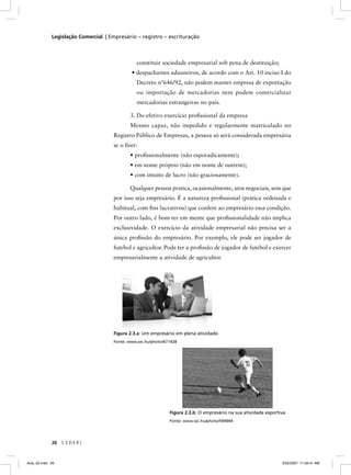 Legislação Comercial | Empresário – registro – escrituração



                                               constituir sociedade empresarial sob pena de destituição;
                                             • despachantes aduaneiros, de acordo com o Art. 10 inciso I do
                                               Decreto nº646/92, não podem manter empresa de exportação
                                               ou importação de mercadorias nem podem comercializar
                                               mercadorias estrangeiras no país.

                                            3. Do efetivo exercício proﬁssional da empresa
                                            Mesmo capaz, não impedido e regularmente matriculado no
                                     Registro Público de Empresas, a pessoa só será considerada empresária
                                     se o ﬁzer:
                                            • proﬁssionalmente (não esporadicamente);
                                            • em nome próprio (não em nome de outrem);
                                            • com intuito de lucro (não graciosamente).

                                            Qualquer pessoa pratica, ocasionalmente, atos negociais, sem que
                                     por isso seja empresário. É a natureza proﬁssional (prática ordenada e
                                     habitual, com ﬁns lucrativos) que confere ao empresário essa condição.
                                     Por outro lado, é bom ter em mente que proﬁssionalidade não implica
                                     exclusividade. O exercício da atividade empresarial não precisa ser a
                                     única proﬁssão do empresário. Por exemplo, ele pode ser jogador de
                                     futebol e agricultor. Pode ter a proﬁssão de jogador de futebol e exercer
                                     empresarialmente a atividade de agricultor.




                                     Figura 2.3.a: Um empresário em plena atividade.
                                     Fonte: www.sxc.hu/photo/671428




                                                               Figura 2.3.b: O empresário na sua atividade esportiva.
                                                               Fonte: www.sxc.hu/photo/594944




             26   CEDERJ



Aula_02.indd 26                                                                                                    3/22/2007, 11:59:41 AM
 