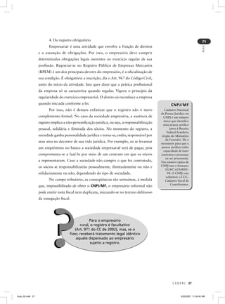 4. Do registro obrigatório




                                                                                                                                   2
                        Empresariar é uma atividade que envolve a fruição de direitos




                                                                                                                                   AULA
                  e a assunção de obrigações. Por isso, o empresário deve cumprir
                  determinadas obrigações legais inerentes ao exercício regular de sua
                  proﬁssão. Registrar-se no Registro Público de Empresas Mercantis
                  (RPEM) é um dos principais deveres do empresário, é a oﬁcialização de
                  sua condição. É obrigatória a inscrição, diz o Art. 967 do Código Civil,
                  antes do início da atividade. Isto quer dizer que a prática proﬁssional
                  da empresa só se caracteriza quando regular. Vigora o princípio da
                  regularidade do exercício empresarial. O direito só reconhece a empresa
                  quando iniciada conforme a lei.                                                       CNPJ/MF
                        Por isso, não é demais enfatizar que o registro não é mero                 Cadastro Nacional
                                                                                                da Pessoa Jurídica ou
                  complemento formal. No caso da sociedade empresária, a ausência de             CNPJ é um número
                                                                                                 único que identiﬁca
                  registro implica a não-personiﬁcação jurídica, ou seja, a responsabilização
                                                                                                 uma pessoa jurídica
                  pessoal, solidária e ilimitada dos sócios. No momento do registro, a                 junto à Receita
                                                                                                     Federal brasileira
                  sociedade ganha personalidade jurídica e torna-se, então, responsável por     (órgão do Ministério
                                                                                                   da Fazenda). Ele é
                  seus atos no decorrer de sua vida jurídica. Por exemplo, ao se levantar       necessário para que a
                  um empréstimo no banco a sociedade empresarial terá de pagar, pois            pessoa jurídica tenha
                                                                                                  capacidade de fazer
                  comprometeu-se a fazê-lo por meio de um contrato em que os sócios             contratos e processar
                                                                                                   ou ser processada.
                  a representaram. Caso a sociedade não cumpra o que foi contratado,            Um número típico de
                  os sócios se responsabilizarão pessoalmente, ilimitadamente ou não e          CNPJ tem o formato:
                                                                                                   03.847.655/0001-
                  solidariamente ou não, dependendo do tipo de sociedade.                            98. O CNPJ veio
                                                                                                    substituir o CGC,
                        No campo tributário, as conseqüências são seríssimas, à medida             Cadastro Geral de
                                                                                                        Contribuintes.
                  que, impossibilitado de obter o CNPJ/MF, o empresário informal não
                  pode emitir nota ﬁscal nem duplicata, iniciando-se no terreno delituoso
                  da sonegação ﬁscal.




                         ?                        Para o empresário
                                            rural, o registro é facultativo
                                        (Art. 971 do CC de 2002), mas, se o
                                      ﬁzer, receberá tratamento legal idêntico
                                         àquele dispensado ao empresário
                                                  sujeito a registro.




                                                                                                         CEDERJ       27



Aula_02.indd 27                                                                                                 3/22/2007, 11:59:42 AM
 