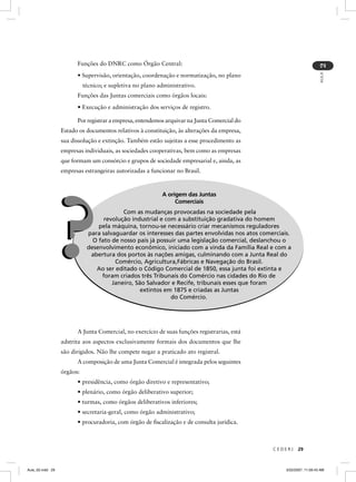 Funções do DNRC como Órgão Central:




                                                                                                                        2
                                                                                                                        AULA
                        • Supervisão, orientação, coordenação e normatização, no plano
                            técnico; e supletiva no plano administrativo.
                        Funções das Juntas comerciais como órgãos locais:
                        • Execução e administração dos serviços de registro.

                        Por registrar a empresa, entendemos arquivar na Junta Comercial do
                  Estado os documentos relativos à constituição, às alterações da empresa,
                  sua dissolução e extinção. Também estão sujeitas a esse procedimento as
                  empresas individuais, as sociedades cooperativas, bem como as empresas
                  que formam um consórcio e grupos de sociedade empresarial e, ainda, as
                  empresas estrangeiras autorizadas a funcionar no Brasil.



                                                           A origem das Juntas




              ?
                                                                Comerciais
                                          Com as mudanças provocadas na sociedade pela
                                   revolução industrial e com a substituição gradativa do homem
                                 pela máquina, tornou-se necessário criar mecanismos reguladores
                             para salvaguardar os interesses das partes envolvidas nos atos comerciais.
                             p
                               O fato de nosso país já possuir uma legislação comercial, deslanchou o
                             desenvolvimento econômico, iniciado com a vinda da Família Real e com a
                              abertura dos portos às nações amigas, culminando com a Junta Real do
                                       Comércio, Agricultura,Fábricas e Navegação do Brasil.
                                Ao ser editado o Código Comercial de 1850, essa junta foi extinta e
                                  foram criados três Tribunais do Comércio nas cidades do Rio de
                                      Janeiro, São Salvador e Recife, tribunais esses que foram
                                                 extintos em 1875 e criadas as Juntas
                                                            do Comércio.




                        A Junta Comercial, no exercício de suas funções registrarias, está
                  adstrita aos aspectos exclusivamente formais dos documentos que lhe
                  são dirigidos. Não lhe compete negar a praticado ato registral.
                        A composição de uma Junta Comercial é integrada pelos seguintes
                  órgãos:
                        • presidência, como órgão diretivo e representativo;
                        • plenário, como órgão deliberativo superior;
                        • turmas, como órgãos deliberativos inferiores;
                        • secretaria-geral, como órgão administrativo;
                        • procuradoria, com órgão de ﬁscalização e de consulta jurídica.



                                                                                                CEDERJ     29



Aula_02.indd 29                                                                                      3/22/2007, 11:59:43 AM
 