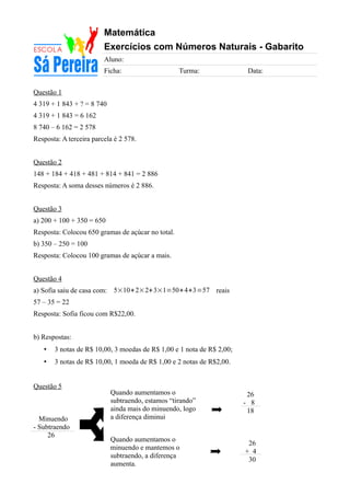 Matemática
Exercícios com Números Naturais - Gabarito
Aluno:
Ficha: Turma: Data:
Questão 1
4 319 + 1 843 + ? = 8 740
4 319 + 1 843 = 6 162
8 740 – 6 162 = 2 578
Resposta: A terceira parcela é 2 578.
Questão 2
148 + 184 + 418 + 481 + 814 + 841 = 2 886
Resposta: A soma desses números é 2 886.
Questão 3
a) 200 + 100 + 350 = 650
Resposta: Colocou 650 gramas de açúcar no total.
b) 350 – 250 = 100
Resposta: Colocou 100 gramas de açúcar a mais.
Questão 4
a) Sofia saiu de casa com: 5×10+2×2+3×1=50+4+3=57 reais
57 – 35 = 22
Resposta: Sofia ficou com R$22,00.
b) Respostas:
• 3 notas de R$ 10,00, 3 moedas de R$ 1,00 e 1 nota de R$ 2,00;
• 3 notas de R$ 10,00, 1 moeda de R$ 1,00 e 2 notas de R$2,00.
Questão 5
26
- 8
18
Minuendo
- Subtraendo
26
26
+ 4
30
Quando aumentamos o
subtraendo, estamos “tirando”
ainda mais do minuendo, logo
a diferença diminui
Quando aumentamos o
minuendo e mantemos o
subtraendo, a diferença
aumenta.
 