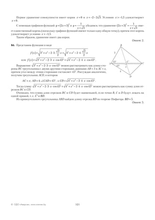 101© ОДО «Аверсэв», www.aversev.by
Первое уравнение совокупности имеет корни x = 0 и x = − −2 2 3. Условию x > −1 5, удовлетворяет
x = 0.
С помощью графиков функций y x= +( )2 3
2
и y
x
=
+
1
3
убедимся, что уравнение 2 3
1
3
2
x
x
+( ) =
+
име-
ет единственный корень (поскольку графики функций имеют только одну общую точку), причем этот корень
удовлетворяет условию x > −1 5, .
Таким образом, уравнение имеет два корня.
Ответ: 2.
В6. Представим функцию в виде
f x x x x x( )= + − ⋅ ⋅ + + − ⋅ ⋅3 2 3
2
2
4 2 4
2
2
2 2 2 2
или f x x x x x( )= + − ⋅ ⋅ ⋅ ° + + − ⋅ ⋅ ⋅ °3 2 3 45 4 2 4 452 2 2 2
cos cos .
Выражение 3 2 3 452 2
+ − ⋅ ⋅ ⋅ °x x cos можно рассматривать как длину сто-
роны ВС треугольника с двумя другими сторонами, равными АВ = 3 и АС = x,
причем угол между этими сторонами составляет 45°. Рассуждая аналогично,
получим треугольник АСD, в котором
AC x AD CAD= = ∠ = °; ;4 45 , а CD x x= + − ⋅ ⋅ ⋅ °4 2 4 452 2
cos .
Тогда сумму 3 2 3 45 4 2 4 452 2 2 2
+ − ⋅ ⋅ ⋅ ° + + − ⋅ ⋅ ⋅ °x x x xcos cos можно рассматривать как сумму длин от-
резков ВС и CD.
Очевидно, что сумма длин отрезков ВС и CD будет наименьшей, если точки В, С и D будут лежать на
одной прямой, т. е. ′ ∈C BD.
Из прямоугольного треугольника ABD найдем длину отрезка BD по теореме Пифагора BD = 5.
Ответ: 5.
C
3
4
45°
45°
C
D
A
B
x
`
 
