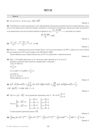 105© ОДО «Аверсэв», www.aversev.by
ТЕСТ 32
Часть А
А1. Если b < 0, то − >b 0, тогда − =b b5 54 44
.
Ответ: 3.
А2. Линейными углами двугранных улов, образованных боковыми гранями шестиугольной призмы, явля-
ются углы правильного многоугольника, лежащего в основании этой призмы. Градусную меру внутреннего
угла правильного шестиугольника найдем по формуле αn
n
n
=
−( )⋅ °2 180
, т. е. искомый угол равен
6 2 180
6
120
−( )⋅ °
= °.
Ответ: 4.
А3.
4 4
4
4 4 4
4
4 4 60
1 1
2
2 3 1
2
3
n n
n
n
n
+ −
−
−
−
−
=
⋅ −( )= − = .
Ответ: 1.
А4. Пусть х — первоначальная цена товара. После того как цена возросла на 20 %, товар стал стоить 1 2, x( ).
После снижения на 10 % цена товара стала 0 9 1 2 1 08, , ,⋅( )=x x .
Таким образом, цена товара повысилась на 8 % по сравнению с первоначальной.
Ответ: 3.
А5. При x < 0 график функции y ax
= проходит ниже прямой y =1, если a >1.
Сравним значения предложенных выражений с единицей:
1) π − ≈ <3 0 14 1, ;
2)
1
1
π
< ;
3) 2 61 2 60 2
1
2
1⋅ ° < ⋅ ° = ⋅ =cos cos ;
4) cos ;2 1<
5) π − ≈ >2 114 1, .
Таким образом, a = −π 2.
Ответ: 5.
А6. 7 3 16 6 7 4 3
1
16
7 6 7 9 16 6 7 4
49
16
16 6 7 16 6 7
2
−( ) +( )− ⋅ = − +( ) +( )− ⋅ = −( ) +( )−− ⋅ =4
7
4
= − ( ) − = − − = −16 6 7 7 256 252 7 32
2
.
Ответ: 1.
А7. Пусть t x= −( )3
2
, тогда уравнение принимает вид t t
t
t
2
5 4 0
1
4
− + =
=
=


;
,
.
То есть
x
x
x
x
x
x
x
−( ) =
−( ) =





− =
− = −
− =
− = −







=
3 1
3 4
3 1
3 1
3 2
3 2
2
2
,
;
,
,
,
;
33 1
3 1
3 2
3 2
+
= −
= +
= −







,
,
,
.
x
x
x
Сумма корней уравнения равна 4 3.
Ответ: 2.
А8.
3
7
32 27
3
7
5 3
3
7
5 32
4 14 3 4 14 643
69
3
69
3
log log log log log log
+( ) = +( ) = +(( ) = +( ) =
log log69 69
14 143
7
5 64
3
7
69
3
7
14 669 14
⋅ = ⋅ =log
.
Ответ: 5.
 