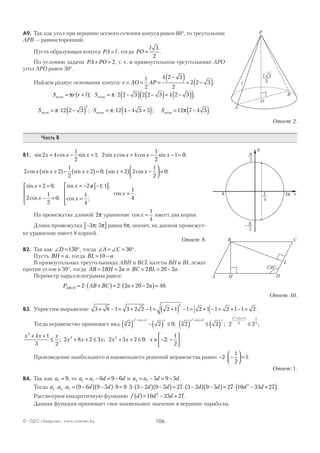 106© ОДО «Аверсэв», www.aversev.by
А9. Так как угол при вершине осевого сечения конуса равен 60°, то треугольник
АРВ — равносторонний.
Пусть образующая конуса PA l= , тогда PO
l
=
3
2
.
По условию задачи PA PO+ = 2, т. е. в прямоугольном треугольнике АРО
угол АРО равен 30°.
Найдем радиус основания конуса: r AO AP= = =
−( )= −( )1
2
4 2 3
2
2 2 3 .
S r r l Sполн полн= +( ) = ⋅ −( ) −( )+ −( )( )π π; ;2 2 3 2 2 3 4 2 3
Sполн = ⋅ −( )π 12 2 3
2
; S Sполн полн= ⋅ − +( ) = −( )π π12 4 4 3 3 12 7 4 3; .
Ответ: 2.
Часть В
В1. sin cos sin ; sin cos cos sin ;2 4
1
2
1 2 4
1
2
1 0x x x x x x x+ − = + − − =
2 2
1
2
2 0cos sin sin ;x x x+( )− +( )= sin cos ;x x+( ) −



 =2 2
1
2
0
sin ,
cos ;
sin ; ,
cos ;
cos
x
x
x
x
x
+ =
− =




= − ∉ −[ ]
=





=
2 0
2
1
2
0
2 1 1
1
4
1
44
.
На промежутке длиной 2π уравнение cos x =
1
4
имеет два корня.
Длина промежутка −[ ]3 5π π; равна 8p, значит, на данном промежут-
ке уравнение имеет 8 корней.
Ответ: 8.
В2. Так как ∠ = °D 150 , тогда ∠ = ∠ = °A C 30 .
Пусть BH a= , тогда BL a= −10 .
В прямоугольных треугольниках АВН и BCL катеты ВН и BL лежат
против углов в 30°, тогда AB BH a= =2 2 и BC BL a= = −2 20 2 .
Периметр параллелограмма равен:
P AB BC a aABCD = ⋅ +( )= ⋅ + −( )=2 2 2 20 2 40.
Ответ: 40.
В3. Упростим выражение 3 8 1 3 2 2 1 2 1 1 2 1 1 2 1 1 2
2
+ − = + − = +( ) − = + − = + − = .
Тогда неравенство принимает вид 2 2 0 2 2 2 23
4 1
3
4 1
4 1
3 2
2 2
2
( ) − ( ) ≤ ( ) ≤ ( ) ≤
+ + + +
+ +
x x x x x x
x x x
; ; ;
x x x2
4 1
3 2
+ +
≤ ; 2 8 2 3 2 5 2 0 2
1
2
2 2
x x x x x x+ + ≤ + + ≤ ∈ − −





; ; ; .
Произведение наибольшего и наименьшего решений неравенства равно − ⋅ −



 =2
1
2
1.
Ответ: 1.
В4. Так как a7 9= , то a a d d1 7 6 9 6= − = − и a a d d2 7 5 9 5= − = − .
Тогда a a a d d d d d d1 2 7 9 6 9 5 9 9 3 3 2 9 5 27 3 2 9 5 2⋅ ⋅ = −( ) −( )⋅ = ⋅ ⋅ −( ) −( )= ⋅ −( ) −( )= 77 10 33 272
⋅ − +( )d d .
Рассмотрим квадратичную функцию f d d d( )= − +10 33 272
.
Данная функция принимает свое наименьшее значение в вершине параболы.
3
2
l
l
A
B
O
P
p
2
2pp x
y
p
2
–
1
4
DHA
B C
L
150°
 