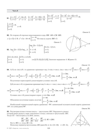 109© ОДО «Аверсэв», www.aversev.by
Часть В
В1.
x
x
x x
x x
x
x
x x
x x
−
+



 =
− +
− −
−( )
+( )
=
−( ) −( )
+( ) −
2
1
6 8
2
2
1
4 2
1
2 2
2
2
2
;
22
2
1
4
1
2
2 4 1
1
2
2
2
2
( )
−( )
+( )
=
−
+
≠





−( ) − −( ) +( )
+( )
=
;
,
;
x
x
x
x
x
x x x
x
00
2
,
;x ≠





− +
+( )
=
≠





=
x
x
x
x
8
1
0
2
8
2
,
;
.
Ответ: 8.
В2. По теореме об отрезках пересекающихся хорд BM AM CM MD⋅ = ⋅ ;
x x⋅ +( )= ⋅3 2 9; x x2
3 18 0+ − = ;
x
x
= −
=



6
3
,
.
По смыслу задачи BM = 3.
Ответ: 3.
В3. log , log ;
log , ,
,
;
1
3
4
1
3
2 5 5 1
2 5 5 0
4 0
4 1
0
x
x
x
x
x−( )≥
−( )≥
− >
− ≠







−
<< − ≤
<
≠





2 5 5 1
4
3
x
x
x
, ,
,
;
5 5 2 6 5
4
3
, , ,
,
;
< ≤
<
≠





x
x
x
2 75 3 25
4
3
, , ,
,
;
< ≤
<
≠





x
x
x
x ∈( ) ( ]2 75 3 3 3 25, ; ; ,∪ . Значение выражения 4⋅M равно 13.
Ответ: 13.
В4. 1) Если cos x ≥ 0 , то уравнение принимает вид 1 1+ = − =sin cos ; cos sin ;x x x x
2
2
2
2
2
2
cos sin ;x x− =
cos cos sin sin ; cos ;
π π π
4 4
2
2 4
2
2
x x x− = +



 = x n n
x n
x n n
+ = ± + ∈
=
= − + ∈




π π
π
π
π
π4 4
2
2
2
2
, ;
,
, .
Z
Z
Полученные серии корней удовлетворяют условию cos x ≥ 0.
2)Если cos x < 0 ,тоуравнениепринимаетвид 1 1+ = − + = −sin cos ; cos sin ;x x x x
2
2
2
2
2
2
cos sin ;x x+ = −
cos cos sin sin ; cos ;
π π π
4 4
2
2 4
2
2
x x x+ = − −



 = − x n n
x n
x n n
− = ± + ∈
= +
= − + ∈




π π
π
π π
π
π4
3
4
2
2
2
2
, ;
,
, .
Z
Z
Условию cos x < 0 удовлетворяют корни x n n= + ∈π π2 , Z .
Объединяя полученные корни, получим
x n
x n n
=
= − + ∈




π
π
π
,
, .
2
2 Z
Наибольший отрицательный корень уравнения –90°, наименьший положительный корень уравнения
180°, их сумма равна 90°.
Ответ: 90.
В5. Рассмотрим осевое сечение конуса — треугольник АВС. Окружность, радиус
которой равен радиусу шара, вписанного в конус, вписана в треугольник АВС.
Тогда СО — биссектриса угла ВАС, значит,
BC
BO
DC
DO
BC
BO
r
r
BC
BO
BC BO= = = =;
,
; ;
0 5
2 2 .
Пусть BO x= , тогда BC x= 2 .
Поскольку периметр треугольника АВС равен 64, то 4 2 64 32 2x r r x+ = = −; .
A
C
D
B
M
2
3
7
B
A CD
O
r r
0,5r
 