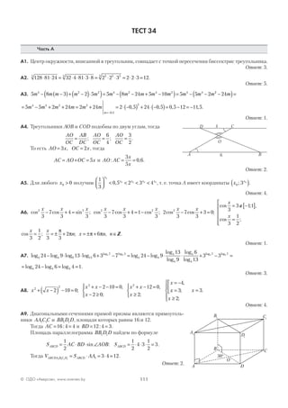 111© ОДО «Аверсэв», www.aversev.by
ТЕСТ 34
Часть А
А1. Центр окружности, вписанной в треугольник, совпадает с точкой пересечения биссектрис треугольника.
Ответ: 3.
А2. 128 81 24 32 4 81 3 8 2 2 3 2 2 3 125 5 5 5 55
⋅ ⋅ = ⋅ ⋅ ⋅ ⋅ = ⋅ ⋅ = ⋅ ⋅ = .
Ответ: 5.
А3. 5 8 3 2 5 5 8 24 5 10 5 5 24 2 2 4 2 4 2 4 4
m m m m m m m m m m m m m− −( )+ −( )⋅( )= − − + −( )= − − 22
24−( )=m
= − + + = + = ⋅ −( ) + ⋅ −( )= − =
=−
5 5 2 24 2 24 2 0 5 24 0 5 0 5 124 4 2 2
0 5
2
m m m m m m
m ,
, , , −−11 5, .
Ответ: 1.
А4. Треугольники АОВ и COD подобны по двум углам, тогда
AO
OC
AB
DC
AO
OC
AO
OC
= = =; ;
6
4
3
2
.
То есть AO x OC x= =3 2, , тогда
AC AO OC x= + = 5 и AO AC
x
x
: ,= =
3
5
0 6.
Ответ: 2.
А5. Для любого x0 0> получим
1
3
0 5 2 3 4
0
0 0 0 0



 < < < <
x
x x x x
, , т. е. точка А имеет координаты x x
0 3 0
;( ).
Ответ: 4.
А6. cos cos sin ; cos cos cos ; cos c2 2 2 2 2
3
7
3
4
3 3
7
3
4 1
3
2
3
7
x x x x x x x
− + = − + = − − oos ;
x
3
3 0+ =
cos ; ,
cos ;
x
x
3
3 11
3
1
2
= ∉ −[ ]
=






cos ; ; , .
x x
n x n n
3
1
2 3 3
2 6= = ± + = ± + ∈
π
π π π Z
Ответ: 1.
А7. log log log log log log
loglog log
4 4 9 13
7 3
4 4
4
24 9 13 6 3 7 24 95 5
− ⋅ ⋅ + − = − ⋅
113
9
6
13
3 3
4
4
4
7 75 5
log
log
log
log log
⋅ + − =
= − = =log log log .4 4 424 6 4 1
Ответ: 3.
А8. x x
x x
x
x x
x
x
2
2
2 2
2 10 0
2 10 0
2 0
12 0
2
4
+ −( ) − =
+ − − =
− ≥



+ − =
≥



= −
;
,
;
,
;
,
xx
x
x=



≥





=3
2
3;
;
.
Ответ: 4.
А9. Диагональными сечениями прямой призмы являются прямоуголь-
ники AAC C1 1 и BB D D1 1 , площади которых равны 16 и 12.
Тогда AC = =16 4 4: и BD = =12 4 3: .
Площадь параллелограмма BB D D1 1 найдем по формуле
S AC BD AOBABCD = ⋅ ⋅ ∠
1
2
sin : SABCD = ⋅ ⋅ ⋅ =
1
2
4 3
1
2
3.
Тогда V S AAABCDA B C D ABCD1 1 1 1 1 3 4 12= ⋅ = ⋅ = .
Ответ: 2.
A
CD
B
O
4
6
A1
B1 C1
D1
A
C
D
B
O
30°
 