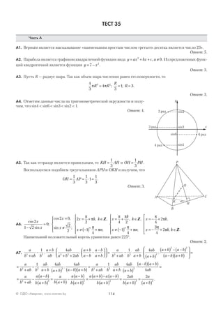 114© ОДО «Аверсэв», www.aversev.by
ТЕСТ 35
Часть А
А1. Верным является высказывание «наименьшим простым числом третьего десятка является число 23».
Ответ: 5.
А2. Парабола является графиком квадратичной функции вида y ax bx c a= + + ≠2
0, . Из предложенных функ-
ций квадратичной является функция y x= −7 2
.
Ответ: 3.
А3. Пусть R — радиус шара. Так как объем шара численно равен его поверхности, то
4
3
4
3
1 33 2
π πR R
R
R= = =; ; .
Ответ: 3.
А4. Отметим данные числа на тригонометрической окружности и полу-
чим, что sin4 < sin6 < sin3 < sin2 < 1.
Ответ: 4.
А5. Так как тетраэдр является правильным, то KH AH=
1
3
и OH PH=
1
3
.
Воспользуемся подобием треугольников АРН и ОKН и получим, что
OH AP= = ⋅ =
1
3
1
3
1
1
3
.
Ответ: 3.
А6.
cos
sin
;
cos ,
sin ;
, ,
2
1 2
0
2 0
2
2
2
2
1
4
x
x
x
x
x k k
x
n−
=
=
≠





= + ∈
≠ −( )
π
π
π
Z
++






= + ∈
≠ −( ) +






= − +
= −π
π π
π
π
π
π
n
x
k
k
x n
x k
x
n
;
, ,
;
,
4 2
1
4
4
2Z
33
4
2
π
π+ ∈






k k, .Z
Наименьший положительный корень уравнения равен 225°.
Ответ: 2.
А7.
a
b ab b
a b
ab
ab
a b ab
a b
a b
a b
a b2 2 2 2
1 4
2+
−
+
⋅
+ +
+
−
−
−
+







 =: :
a
b ab b
ab
a b
ab
a b
a b a b
a b a b2 2 2
2 2
1 4
+
− ⋅
+
⋅
+( )
+( ) − −( )
−( ) +( )





 =:
=
+
− ⋅
+
⋅
+( ) −( ) +( )
=
+
− ⋅
+
a
b ab b
ab
a b
ab
a b
ab
a b a b
a
b ab b
ab
a b2 2 2 2 2
1 4 4 1
: ⋅⋅
+( )
⋅
−( ) +( )
=
4
42
ab
a b
a b a b
ab
=
+
−
−( )
+( )
=
+( )
−
−( )
+( )
=
+( )− −( )a
b ab
a a b
b a b
a
b a b
a a b
b a b
a a b a a b
b
2 2 2
aa b
ab
b a b
a
a b+( )
=
+( )
=
+( )2 2 2
2 2
.
2 рад2 рад
3 рад
6 рад
4 рад
sin2
sin3
sin6
sin4
y
x
A
B
Н
C
K
O
P
 