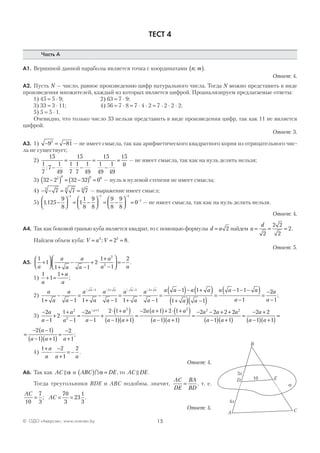 15© ОДО «Аверсэв», www.aversev.by
ТЕСТ 4
Часть А
А1. Вершиной данной параболы является точка с координатами n m;( ).
Ответ: 4.
А2. Пусть N — число, равное произведению цифр натурального числа. Тогда N можно представить в виде
произведения множителей, каждый из которых является цифрой. Проанализируем предлагаемые ответы:
1) 45 = 5 ⋅ 9; 2) 63 = 7 ⋅ 9;
3) 33 = 3 ⋅ 11; 4) 56 = 7 ⋅ 8 = 7 ⋅ 4 ⋅ 2 = 7 ⋅ 2 ⋅ 2 ⋅ 2;
5) 5 = 5 ⋅ 1.
Очевидно, что только число 33 нельзя представить в виде произведения цифр, так как 11 не является
цифрой.
Ответ: 3.
А3. 1) − = −9 812
— не имеет смысла, так как арифметического квадратного корня из отрицательного чис-
ла не существует;
2)
15
1
7
7
1
49
15
1
7
1
7
1
49
15
1
49
1
49
15
0
: −
=
⋅ −
=
−
= — не имеет смысла, так как на нуль делить нельзя;
3) 32 2 32 32 05 0 0 0
−( ) = −( ) = — нуль в нулевой степени не имеет смысла;
4) − − = =7 7 73 3 6
— выражение имеет смысл;
5) 1125
9
8
1
1
8
9
8
9
8
9
8
0
1 1 1
1
, −



 = −



 = −



 =
− − −
−
— не имеет смысла, так как на нуль делить нельзя.
Ответ: 4.
А4. Так как боковой гранью куба является квадрат, то с помощью формулы d a= 2 найдем a
d
= = =
2
2 2
2
2.
Найдем объем куба: V a V= = =3 3
2 8; .
Ответ: 5.
А5.
1
1
1 1
2
1
1
22
2
a
a
a
a
a
a
a a
+




+
−
−
+ ⋅
+
−



 = − .
1)
1
1
1
a
a
a
+ =
+
;
2)
a
a
a
a
a
a
a
a
a
a
a
a
a a a aa a a a
1 1 1 1 1 1
1 11 1 1 1
+
−
−
=
+
−
−
=
+
−
−
=
−( )− +(− + − +   
))
+( ) −( )
=
− − −( )
−
=
−
−1 1
1 1
1
2
1a a
a a a
a
a
a
;
3)
−
−
+ ⋅
+
−
=
−
−
+
⋅ +( )
−( ) +( )
=
− +( )++
2
1
2
1
1
2
1
2 1
1 1
2 1 22
2
1 2
a
a
a
a
a
a
a
a a
a aa ⋅⋅ +( )
−( ) +( )
=
− − + +
−( ) +( )
=
− +
−( ) +( )
1
1 1
2 2 2 2
1 1
2 2
1 1
2 2 2a
a a
a a a
a a
a
a a
==
=
− −( )
−( ) +( )
=
−
+
2 1
1 1
2
1
a
a a a
;
4)
1 2
1
2+
⋅
−
+
= −
a
a a a
.
Ответ: 4.
А6. Так как AC α и ABC DE( ) =∩α , то AC DE.
Тогда треугольники BDE и АВС подобны, значит,
AC
DE
BA
BD
= , т. е.
AC
AC
10
7
3
70
3
23
1
3
= = =; .
Ответ: 4.
B
a
A C
D E10
3x
4x
 