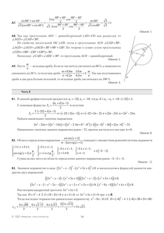 16© ОДО «Аверсэв», www.aversev.by
А7.
sin sin
cos cos
sin cos
co
80 40
3 80 40
2
80 40
2
80 40
2
3 2
°+ °
°+ °( )
=
°+ ° °− °
⋅ ss cos
sin
cos
.
80 40
2
80 40
2
60
3 60
3
3
1
°+ ° °− °
=
°
°
= =
Ответ: 1.
А8. Так как треугольник АОС — равнобедренный (AO CO= как радиусы), то
∠ = ∠ = °ACO CAO 30 .
По свойству касательной OC CD⊥ , тогда в треугольнике ACD ∠ = °CAD 30 ,
∠ = ∠ + ∠ = °+ ° = °ACD ACO OCD 30 90 120 . По теореме о сумме углов треугольника
∠ = °− °+ °( )= °CDA 180 30 120 30 .
Поскольку ∠ = ∠ = °CAD ADC 30 , то треугольник ACD — равнобедренный.
Ответ: 1.
А9. Пусть
m
n
— исходная дробь. Если ее числитель увеличить на 60 %, а знаменатель
уменьшить на 20 %, то получим дробь
m m
n n
m
n
m
n
+
−
= = ⋅
0 6
0 2
1 6
0 8
2
,
,
,
,
. Так как получившаяся
дробь в два раза больше исходной, то исходная дробь увеличилась на 100 %.
Ответ: 4.
Часть В
В1. В данной арифметической прогрессии a a1 222 18= − = −; , тогда d a a= − = − − −( )=2 1 18 22 4.
С помощью формулы S
a d n
nn =
+ −( )
⋅
2 1
2
1
получим
S
n
n n n n n n nn =
⋅ −( )+ −( )
⋅ = − + −( )( )⋅ = − + −( )⋅ = −( )⋅
2 22 4 1
2
22 2 1 22 2 2 2 24 == −2 242
n n.
Найдем наименьшее значение выражения:
2 24 2 12 2 2 6 6 6 2 6 36 2 6 722 2 2 2 2 2 2
n n n n n n n n− = −( )= − ⋅ + −( )= −( ) −( )= −( ) − .
Наименьшее значение данного выражения равно –72, причем достигается оно при n = 6.
Ответ: 6.
В2. Область определения выражения
arcsin x
x
+( )
− +( )
2
2 1π arcctg
совпадает с множеством решений системы неравенств
− ≤ + ≤
+( )≠




− ≤ ≤ −
+ ≠




− ≤ ≤ −
1 2 1
1
2
3 1
1
2
3
x
x
x
x
x
,
;
,
;arcctg ctg
π π
11
1 0
3 1
1
3 1
,
;
,
;
;
x
x
x
x
+ ≠



− ≤ ≤ −
≠ −



∈ − −[ ).
Сумма целых чисел из области определения данного выражения равна − − = −3 2 5.
Ответ: –5.
В3. Запишем неравенство в виде 2 2 5 4 02 2 2 2
x x x x− −( ) − + +( ) ≥ и воспользуемся формулой разности ква-
дратов двух выражений:
2 2 5 4 2 2 5 4 02 2 2 2
x x x x x x x x− −( )− + +( )( ) − −( )+ + +( )( )≥ ;
2 2 5 4 2 2 5 4 02 2 2 2
x x x x x x x x− − − − −( ) − − + + +( )≥ ; x x x x2 2
6 6 3 4 2 0− −( ) + +( )≥ .
Рассмотрим квадратный трехчлен 3 4 22
x x+ + .
Так как D = − ⋅ ⋅ = − <4 4 3 2 16 24 02
и a = >3 0, то 3 4 2 02
x x+ + > при x ∈R.
Тогда последнее неравенство равносильно неравенству x x2
6 6 0− − ≥ . D = −( ) − ⋅ ⋅ −( )= + =6 4 1 6 36 24 60
2
;
x1 2
6 60
2
6 4 15
2
6 2 15
2
2 3 15
2
3 15, =
±
=
± ⋅
=
±
=
±( )= ± .
O
A
C
30°
B
D
 