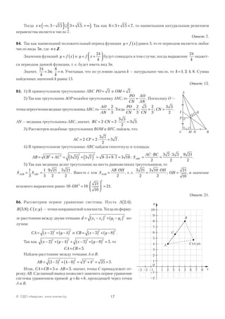 17© ОДО «Аверсэв», www.aversev.by
Тогда x ∈ −∞ −( 
 + + ∞
 ); ;3 15 3 15∪ . Так как 6 3 15 7< + < , то наименьшим натуральным решением
неравенства является число 7.
Ответ: 7.
В4. Так как наименьший положительный период функции y f x= ( ) равен 3, то ее периодом является любое
число вида 3n, где n ∈Z .
Значения функций y f x= ( ) и y f x
k
= +




24
будут совпадать в том случае, когда выражение
24
k
окажет-
ся периодом данной функции, т. е. будет иметь вид 3n.
Значит,
24
3
8
k
n
k
n= =; . Учитывая, что по условию задачи k — натуральное число, то k =1 2 4 8; ; ; . Сумма
найденных значений k равна 15.
Ответ: 15.
В5. 1) В прямоугольном треугольнике АВС PO = 3 и OM = 7 .
2) Так как треугольник АОР подобен треугольнику ANC, то
PO
CN
AO
AN
= . Поскольку О —
точкапересечениямедиантреугольникаАВС,то
AO
AN
=
2
3
.Тогда
PO
CN CN
CN= = =
2
3
3 2
3
3 3
2
; ; .
AN — медиана треугольника ABC, значит, BC CN= ⋅ = ⋅ =2 2
3 3
2
3 3.
3) Рассмотрев подобные треугольники BOM и BFC, найдем, что
AC CF= ⋅ = ⋅ =2 2
3 7
2
3 7 .
4) В прямоугольном треугольнике ABC найдем гипотенузу и площадь:
AB CB AC= + = ( ) + ( ) = ⋅ + ⋅ =2 2
2 2
3 3 3 7 9 3 9 7 3 10 ; S
AC BC
ABC =
⋅
=
⋅
=
2
3 7 3 3
2
9 21
2
.
5) Так как медианы делят треугольник на шесть равновеликих треугольников, то
S SAOB ABC= = ⋅ =
1
3
1
3
9 21
2
3 21
2
. Вместе с тем S
AB OH
AOB =
⋅
2
, т. е.
3 21
2
3 10
2
21
10
=
⋅
=
OH
OH; , и значение
искомого выражения равно 10 10
21
10
212
2
⋅ = ⋅





 =OH .
Ответ: 21.
В6. Рассмотрим первое уравнение системы. Пусть A 2 4; ;( )
B C x y5 8; ; ;( ) ( ) — точки координатной плоскости. Тогда по форму-
ле расстояния между двумя точками d x x y y= −( ) + −( )1 2
2
1 2
2
по-
лучим:
CA x y= −( ) + −( )2 4
2 2
и CB x y= −( ) + −( )5 8
2 2
.
Так как x y x y−( ) + −( ) + −( ) + −( ) =2 4 5 8 5
2 2 2 2
, то
CA CB+ = 5.
Найдем расстояние между точками А и В:
AB = −( ) + −( ) = + = =2 5 4 8 3 4 25 5
2 2 2 2
.
Итак, CA CB+ = 5 и AB = 5, значит, точка С принадлежит от-
резку АВ. Сделанный вывод позволяет заменить первое уравнение
системы уравнением прямой y kx b= + , проходящей через точки
А и В.
8
y
x
10
9
8
7
6
5
4
3
2
1
–1
–2
0
–3 –2 –1 1 2 3 4 5 6 7
A
B
C x y( ; )
C
O
A
C B
H
M N
P
F
 