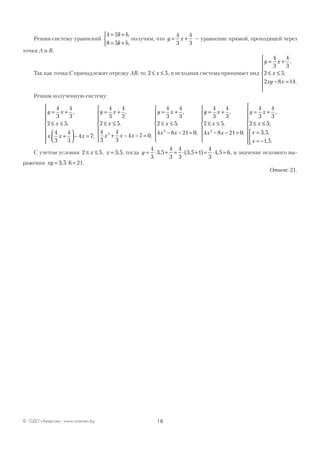 18© ОДО «Аверсэв», www.aversev.by
Решив систему уравнений
4 2
8 5
= +
= +



k b
k b
,
,
получим, что y x= +
4
3
4
3
— уравнение прямой, проходящей через
точки А и В.
Так как точка С принадлежит отрезку АВ, то 2 5≤ ≤x , и исходная система принимает вид
y x
x
xy x
= +
≤ ≤
− =







4
3
4
3
2 5
2 8 14
,
,
.
Решим полученную систему:
y x
x
x x x
y x
x
= +
≤ ≤
+



 − =








= +
≤ ≤
4
3
4
3
2 5
4
3
4
3
4 7
4
3
4
3
2 5
,
,
;
,
,
44
3
4
3
4 7 0
4
3
4
3
2 5
4 8 21 02
2
x x x
y x
x
x x
+ − − =







= +
≤ ≤
− − =






;
,
,
;
yy x
x
x x
y x
x
x
x
= +
≤ ≤
− − =







= +
≤ ≤
=
=
4
3
4
3
2 5
4 8 21 0
4
3
4
3
2 5
3 52
,
,
;
,
;
, ,
−−










 1 5, .
С учетом условия 2 5≤ ≤x , x = 3 5, , тогда y = ⋅ + = ⋅ +( )= ⋅ =
4
3
3 5
4
3
4
3
3 5 1
4
3
4 5 6, , , , и значение искомого вы-
ражения xy = ⋅ =3 5 6 21, .
Ответ: 21.
 