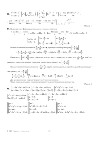 21© ОДО «Аверсэв», www.aversev.by
В3.
a b c
a b c
a
bc
b c a
a b
− −
− −
−
+ +( )
− +( )
⋅ +
+ −









 =
+
+
1 1
1 1
0
2 2 2
1
2
1 1
cc
a b c
b c a
bc
a b c
b c a
bc b c a
bc1 1
1
2
2
2
2 2 2 2 2 2
−
+
⋅ +
+ −


 =
+ +
+ −
⋅
+ + −
=
=
+ +
+ −
⋅
+( ) −
=
+ +
+ −
⋅
+ +( ) + −( )
=
+ +a b c
b c a
b c a
bc
a b c
b c a
a b c b c a
bc
a b
2 2
2 2
cc
bc a b c bc
( )
=
( )
⋅
=
+ + = =
2
2 1
2
2
2
2 1
1
,
.
Ответ: 1.
В4. Воспользуемся формулами понижения степени и получим:
1 22
2
1 34
2
−
=
+cos cos
;
x x
cos cos ; cos cos ; cos cos ;34 22 0 2
34 22
2
34 22
2
0 28 6 0x x
x x x x
x x+ =
+ −
= ⋅ =
cos ,
cos ;
,
, ;
28 0
6 0
28
2
6
2
56 28x
x
x n
x n n
x
=
=



= +
= + ∈






= +
π
π
π
π
π π
Z
nn
x n n
,
, .= + ∈






π π
12 6
Z
Найдем количество чисел вида
π π
56 28
+ ∈n n, Z, принадлежащих промежутку −






π π
7 12
; :
− ≤ + ≤
π π π π
7 56 28 12
n ; − ≤ + ≤ − ≤ + ≤ − ≤ ≤ − ≤ ≤8 2
14
3
8 1 2
14
3
9 2
11
3
4 5 1
5
6
π π π
π
n n n n; ; ; , .
Промежутку −





4 5 1
5
6
, ; принадлежат шесть целых чисел, значит, шесть чисел вида
π π
56 28
+ ∈n n, Z, яв-
ляющихся корнями исходного уравнения, принадлежат промежутку −






π π
7 12
; .
Рассмотрим вторую серию корней x n n= + ∈
π π
12 6
, Z, и выясним, сколько корней из данной серии находят-
ся в промежутке −






π π
7 12
; .
− ≤ + ≤ − ≤ + ≤ − ≤ + ≤ − ≤ ≤ − ≤
π π π π π
π π π
7 12 6 12
12
7
2
12
7
1 2 1
19
7
2 0 1
5
14
n n n n; ; ; ; nn ≤ 0.
Два целых значения n удовлетворяют полученному условию.
Таким образом, исходное уравнение имеет восемь корней на данном промежутке.
Ответ: 8.
В5.
x y x y
x y y y
x y x y2 2
2
2 2
5 3 22 0
3 2 3 2
5 3 22 0− − − + =
−( ) −( )= − +




− − − + =,
;
,
xx y y y
x y x y
x y y−( ) −( )= −( ) −( )




− − − + =
−( ) −( )− −3 2 1 2
5 3 22 0
3 2
2 2
;
,
11 2 0( ) −( )=



 y ;
x y x y
y x y
x y x y
y
2 2
2 2
5 3 22 0
2 3 1 0
5 3 22 0
− − − + =
−( ) − − +( )=




− − − + =
−
,
;
;
22 0
2 0
5 3 22 0
2
2
2 2
=
− − =








− − − + =
=
= +








,
;
;
,
;x y
x y x y
y
x y
y
x y x y
x y
x y x y
y=
− − − + =



= +
− − − + =










2
5 3 22 0
2
5 3 22 0
2 2
2 2
,
;
,
;
==
− − − + =



= +
+( ) − − +( )− + =




2
20 3 2 22 0
2
2 5 3 2 22 0
2
2 2
,
;
,
;
x x
x y
y y y y







=
− =



= +
+ + − − − − + =



 y
x x
x y
y y y y y
2
3 0
2
4 4 5 3 6 22 0
2
2 2
,
;
,
;





 