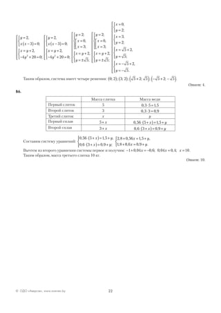 22© ОДО «Аверсэв», www.aversev.by
y
x x
x y
y
y
x x
=
−( )=



= +
− + =










=
−( )=



2
3 0
2
4 20 0
2
3 0
2
,
;
,
;
,
;
xx y
y
y
x
x
x y
y
= +
− + =










=
=
=








= +
= ±
2
4 20 0
2
0
3
2
5
2
,
;
;
,
;
,
;













=
=
=








= +
= ±











y
x
x
x y
y
2
0
3
2
5
;
,
;
,
;


=
=



=
=



= +
=




= − +
= −




 x
y
x
y
x
y
x
y
0
2
3
2
5 2
5
5 2
5
,
;
,
;
,
;
,
.












Таким образом, система имеет четыре решения: 0 2 3 2 5 2 5 5 2 5; ; ; ; ; ; ;( ) ( ) +( ) − + −( ).
Ответ: 4.
В6.
Масса слитка Масса меди
Первый слиток 5 0 3 5 1 5, ,⋅ =
Второй слиток 3 0 3 3 0 9, ,⋅ =
Третий слиток х у
Первый сплав 5+ x 0 56 5 1 5, ,⋅ +( )= +x y
Второй сплав 3 + x 0 6 3 0 9, ,⋅ +( )= +x y
Составим систему уравнений:
0 56 5 1 5
0 6 3 0 9
2 8 0 56 1 5
1 8
, , ,
, , ;
, , , ,
,
⋅ +( )= +
⋅ +( )= +




+ = +
+
x y
x y
x y
00 6 0 9, , .x y= +



Вычтем из второго уравнения системы первое и получим: − + = − = =1 0 04 0 6 0 04 0 4 10, , ; , , ;x x x .
Таким образом, масса третьего слитка 10 кг.
Ответ: 10.
 