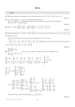 23© ОДО «Аверсэв», www.aversev.by
ТЕСТ 6
Часть А
А1. Формула разложения квадратного трехчлена на множители: ax bx c a x x x x2
1 2+ + = −( ) −( ).
Ответ: 4.
А2. 12 + 15 = 27 (км/ч) — скорость сближения велосипедистов.
135 — 27 = 108 (км) — расстояние, которое проехали два велосипедиста за искомое время.
108 : 27 = 4 (ч) — искомое время.
Ответ: 4.
А3. 0 5 5 2
2
3
1
2
5
1
2
3
2
2 2
2 2 2 2
, − −
− −
− ⋅ −( ) +



 =



 − ⋅



 +



 == − ⋅ + = − + =2 5
1
4
9
4
4
5
4
9
4
52
.
Ответ: 5.
А4. Запишем выражение 2
3
−
x
в виде 2 3
1
+ − ⋅




x
и последовательно оценим выражения
1
x
; − ⋅3
1
x
и 2 3
1
+ − ⋅




x
.
Так как 2 5< ≤x , то:
1
5
1 1
2
≤ <
x
. Умножим все части последнего неравенства на –3 и получим:
− ⋅ ≥ − ⋅ > − ⋅ − ≥ − > −3
1
5
3
1
3
1
2
3
5
3 3
2x x
; или − < − ≤ −
3
2
3 3
5x
. Прибавим ко всем частям последнего неравен-
ства 2: 2
3
2
2
3
2
3
5
− < − ≤ −
x
, т. е.
1
2
2
3
1
2
5
< − ≤
x
.
Ответ: 3.
А5.
3 2
2 3
0 2
1
3 2
2 3
4
5
x y
y x
x y
y x
−
+
= −
+
− + = −







, ,
.
Пусть a x y b x y= + = −3 2 3 2; , тогда система принимает вид
b
a
a
b
= −
+ = −






0 2
1 4
5
, ,
;
b
a
a
b
b
a
a
a
b
a
a
a
= −
+ = −






= −
− = −






= −
−
=
5
1 4
5
5
1
5
4
5
5
5
5
2
,
;
,
;
,
−−






= −
−
= −






= −
− = −
≠





4
5
5
5
4
5
5 4
0
2
2
;
,
;
,
,
;
b
a
a
a
b
a
a a
a

b
a
a a
a
b
a
a
a
a
= −
− − =
≠







= −
=
= −



≠









5
4 5 0
0
5
5
1
0
2
,
,
;
;
,
;
;
aa
b
a
b
=
= −



= −
=












5
1
1
1
5
,
;
,
.
То есть
3 2 5
3 2 1
3 2 1
3 2
1
5
6 4
3
x y
x y
x y
x y
x
x
+ =
− = −



+ = −
− =












=
,
;
,
;
,
−− = −



= −
− =















=
⋅ − = −
2 1
6
4
5
3 2
1
5
2
3
3
2
3
2 1
y
x
x y
x
y
;
,
;
,
;;
,
;






= −
⋅ −



 − =


















=
x
y
x
2
15
3
2
15
2
1
5
2
3
,,
;
,
;
,
, ;− = −




= −
= −
















=
=


2 3
2
15
2
3
5
2
3
1 5y
x
y
x
y


= −
= −
















x
y
2
15
3
10
,
.
Тогда наибольшее значение выражения x y0 0
2
3
1 5 1⋅ = ⋅ =, .
Ответ: 2.
 
