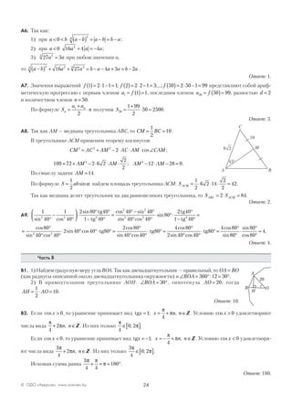 24© ОДО «Аверсэв», www.aversev.by
А6. Так как:
1) при a b< <0 a b a b b a−( ) = − = −
44
;
2) при a < 0 16 4 42
a a a= = − ;
3) 27 333
a a= при любом значении a,
то a b a a b a a a b a−( ) + + = − − + = −
44 2 33
16 27 4 3 2 .
Ответ: 1.
А7. Значения выражений f f f1 2 1 1 1 2 2 2 1 3 50 2 50 1 99( )= ⋅ − = ( )= ⋅ − = ( )= ⋅ − =; ;...; представляют собой ариф-
метическую прогрессию с первым членом a f1 1 1= ( )= , последним членом a f50 50 99= ( )= , разностью d = 2
и количеством членов n = 50.
По формуле S
a a
nn
n
=
+
⋅1
2
получим S50
1 99
2
50 2500=
+
⋅ = .
Ответ: 3.
А8. Так как АМ — медиана треугольника АВС, то CM BC= =
1
2
10.
В треугольнике АСМ применим теорему косинусов:
CM AC AM AC AM CAM2 2 2
2= + − ⋅ ⋅ ⋅ ∠cos ;
100 72 2 6 2
2
2
12 28 02 2
= + − ⋅ ⋅ ⋅ − ⋅ − =AM AM AM AM; .
По смыслу задачи AM =14.
По формуле S ab=
1
2
sinα найдем площадь треугольника АСМ: SACM = ⋅ ⋅ ⋅ =
1
2
6 2 14
2
2
42.
Так как медиана делит треугольник на два равновеликих треугольника, то S SABC ACM= ⋅ =2 84.
Ответ: 2.
А9.
1
40
1
40
2 80 40
1 40
40 4
2 2 2
2 2
sin cos
sin cos sin
°
−
°



⋅
° °
− °
=
°−tg
tg
00
40 40
80
2 40
1 402 2 2
°
° °
⋅ °⋅
°
− °
=
sin cos
sin
tg
tg
=
°
° °
⋅ ° °⋅ ° =
°
°
cos
sin cos
sin cos
cos
sin cos
80
40 40
2 40 40 80
2 80
402 2
tg
440
80
4 80
2 40 40
80
4 80
80
80
°
⋅ ° =
°
° °
⋅ ° =
°
°
⋅
°
tg tg
cos
sin cos
cos
sin
sin
ccos
.
80
4
°
=
Ответ: 4.
Часть В
В1. 1) Найдем градусную меру угла ВОА. Так как двенадцатиугольник — правильный, то OA BO=
(как радиусы описанной около двенадцатиугольника окружности) и ∠ = ° = °BOA 360 12 30: .
2) В прямоугольном треугольнике AOH: ∠ = °BOA 30 , гипотенуза AO = 20, тогда
AH AO= ⋅ =
1
2
10.
Ответ: 10.
В2. Если cos x > 0, то уравнение принимает вид tgx x n n= = + ∈1
4
; ,
π
π Z . Условию cos x > 0 удовлетворяют
числа вида
π
π
4
2+ ∈n n, Z . Из них только
π
π
4
0 2∈[ ]; .
Если cos x < 0, то уравнение принимает вид tgx x n n= − = − + ∈1
4
; ,
π
π Z . Условию cos x < 0 удовлетворя-
ют числа вида
3
4
2
π
π+ ∈n n, Z . Из них только
3
4
0 2
π
π∈[ ]; .
Искомая сумма равна
3
4 4
180
π π
π+ = = °.
Ответ: 180.
A B
C
M2
45°
6
10
 