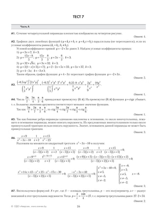 26© ОДО «Аверсэв», www.aversev.by
ТЕСТ 7
Часть А
А1. Сечение четырехугольной пирамиды плоскостью изображено на четвертом рисунке.
Ответ: 4.
А2. Графики двух линейных функций (y k x b= +1 1 и y k x b= +2 2) параллельны (не пересекаются), если их
угловые коэффициенты равны (k k b b1 2 1 2= ≠; ).
Угловой коэффициент прямой y x= − +2 3 равен 3. Найдем угловые коэффициенты прямых:
1) y x k= + =3 7 3; ;
2) y
x
y
x
y x k=
−
= − = − =
15 8
5
15
5
8
5
3
8
5
3; ; ; ;
3) y x y x k= + = + =32 9 3 32 3; ; ;
4) y x x y x x y x k= −( )+ +( ) = − + + = + =2 1 5 7 2 2 5 35 3 37 3; ; ; ;
5) y x k= − = − ≠4 3 3 3; .
Таким образом, график функции y x= −4 3 пересекает график функции y x= − +2 3 .
Ответ: 5.
А3.
−( ) ( )




=
−( ) ⋅




0 5 2
1
3
0 5 2
1
3
3 2 2 3
5 3
2
2 2 6 3 6 3
2
, ,xy x y
x y
x y x y
xx y
x y
x y
y
x
y
x10 6
8 9
10 6
3
2
3
2
0 25 8
1
9
2
1
9
18
=
⋅ ⋅
= =
,
.
Ответ: 1.
А4. Числа
2
7
3
4 5 6
π π π π
; ; ; принадлежат промежутку 0; π( ). На промежутке 0; π( ) функция y x= ctg убывает,
т. е. большему значению аргумента соответствует меньшее значение функции.
Так как
3
4
2
7 5 6
π π π π
> > > , то ctg ctg ctg ctg
3
4
2
7 5 6
π π π π
< < < .
Ответ: 1.
А5. Так как боковые ребра пирамиды одинаково наклонены к основанию, то около многоугольника, лежа-
щего в основании пирамиды, можно описать окружность. Из предложенных многоугольников только около
прямоугольной трапеции нельзя описать окружность. Значит, основанием данной пирамиды не может быть
прямоугольная трапеция.
Ответ: 3.
А6.
x
x x x
x
x
+
− −
−
+
=
+
−
9
3 10
1
2
15
252 2
.
Разложим на множители квадратный трехчлен x x2
3 10− − и получим:
x
x x x
x
x x
x
x x x
x
x
+
−( ) +( )
−
+
=
+
−( ) +( )
+
−( ) +( )
−
+
−
+9
5 2
1
2
15
5 5
9
5 2
1
2
15
;
−−( ) +( )
=
5 5
0
x
;
x
x x x
x
x x
x xx x x x
+
−( ) +( )
−
+
−
+
−( ) +( )
=
+( )+ −( ) +( ) +
9
5 2
1
2
15
5 5
0
95 5 5 2
;
++( )− −( ) +( )− +( ) +( )
−( ) +( ) +( )
=
5 5 5 15 2
5 2 5
0
x x x x
x x x
;
x x x x x
x x x
x x
x x
2 2 2 2
14 45 25 17 30
5 2 5
0
3 40
5
+ + − + − − −
−( ) +( ) +( )
=
− − +
−( )
;
++( ) +( )
=
2 5
0
x
;
x x
x
x
x
x
x
x
x
x
2
3 40 0
5
5
2
8
5
5
5
2
+ − =
≠
≠ −
≠ −







= −
=



≠
≠ −
≠ −
,
,
,
;
,
;
,
,
;








= −x 8.
Ответ: 3.
А7. Воспользуемся формулой S pr= , где S — площадь треугольника, p — его полупериметр, а r — радиус
вписанной в этот треугольник окружности. Тогда p
S
r
= = =
108
4
27, т. е. периметр треугольника равен 27 2 54⋅ = .
Ответ: 2.
 
