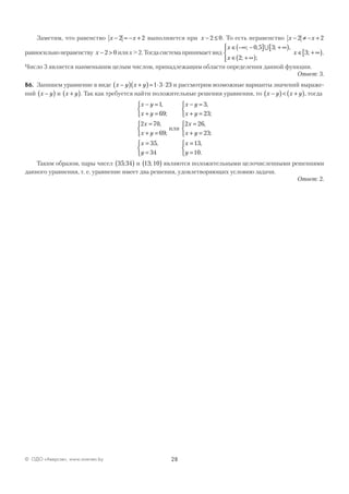28© ОДО «Аверсэв», www.aversev.by
Заметим, что равенство x x− = − +2 2 выполняется при x − ≤2 0. То есть неравенство x x− ≠ − +2 2
равносильнонеравенству x − >2 0 илиx>2.Тогдасистемапринимаетвид
x
x
x
∈ −∞ −( ] + ∞[ )
∈ + ∞( )




∈ + ∞[ )
; , ; ,
; ;
; .
0 5 3
2
3
∪
Число 3 является наименьшим целым числом, принадлежащим области определения данной функции.
Ответ: 3.
В6. Запишем уравнение в виде x y x y−( ) +( )= ⋅ ⋅1 3 23 и рассмотрим возможные варианты значений выраже-
ний x y−( ) и x y+( ). Так как требуется найти положительные решения уравнения, то x y x y−( )< +( ), тогда
x y
x y
x
x y
x
y
− =
+ =



=
+ =



=
=



1
69
2 70
69
35
34
,
;
,
;
,
или
x y
x y
x
x y
x
y
− =
+ =



=
+ =



=
=



3
23
2 26
23
13
10
,
;
,
;
,
.
Таким образом, пары чисел 35 34;( ) и 13 10;( ) являются положительными целочисленными решениями
данного уравнения, т. е. уравнение имеет два решения, удовлетворяющих условию задачи.
Ответ: 2.
 