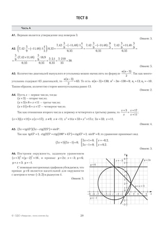 29© ОДО «Аверсэв», www.aversev.by
ТЕСТ 8
Часть А
А1. Верным является утверждение под номером 3.
Ответ: 3.
А2. 7 42
5
9
11 48 1
4
5
0 35
7 42
5
9
11 48 1
4
5
0 35
7
, , : : ,
, , :
,
⋅ − −( )


 =
⋅ − −( )
=
,, , :
,
, ,
,
42
5
9
11 48
9
5
0 35
7 42
5
9
11 48
5
9
0 35
⋅ − −( )
=
⋅ + ⋅
=
=
⋅ +( )
=
⋅
=
⋅
=
⋅
=
5
9
7 42 11 48
0 35
5
9
18 9
0 35
5 2 1
0 35
5 210
35
30
, ,
,
,
,
,
,
.
Ответ: 5.
А3. Количество диагоналей выпуклого n-угольника можно вычислить по формуле
n n −( )3
2
. Так как много-
угольник содержит 65 диагоналей, то
n n −( )
=
3
2
65. То есть n n n n n n−( )= − − = = = −3 130 3 130 0 13 102
1 2; ; ; .
Таким образом, количество сторон многоугольника равно 13.
Ответ: 2.
А4. Пусть х — первое число, тогда:
x +( )3 — второе число;
x x+( )+ = +3 8 11 — третье число;
x x+( )+ = +11 6 17 — четвертое число.
Так как отношения второго числа к первому и четвертого к третьему равны, то
x
x
x
x
+
=
+
+
3 17
11
;
x x x x x x x x x x x x+( ) +( )= +( ) ≠ ≠ − + + = + = =3 11 17 0 11 14 33 17 3 33 112 2
; ; ; ; ; .
Ответ: 4.
А5. 5 45 5 225 0x x+ °( ) − °( )= °tg ctg sin .
Так как tg ctg ctg ctg45 1 225 180 45 45 1 0 0° = ° = °+ °( )= ° = ° =; ; sin , то уравнение принимает вид
5 1 5 1 0
5 1 0
5 1 0
0 2
0 2
x x
x
x
x
x
+( ) −( )=
+ =
− =



= −
=


;
,
;
, ,
, .
Ответ: 3.
А6. Построим окружность, заданную уравнением
x y+( ) + −( ) =3 2 16
2 2
, и прямые y x x= = −2 3; ; y = 6;
y x y+ = = −3 1; .
С помощью построенных графиков убеждаемся, что
прямая y = 6 является касательной для окружности
с центром в точке −( )3 2; и радиусом 4.
Ответ: 3.
 