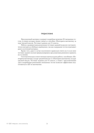 3© ОДО «Аверсэв», www.aversev.by
ПРЕДИСЛОВИЕ
Предлагаемый материал содержит подробные решения 35 смешанных те-
стов, условия которых можно увидеть в пособии «Повторяем математику за
курс средней школы. Тестовые задания для 11 класса».
Работа с развернутыми решениями тестовых заданий позволит системати-
чески повторять и обобщать пройденное, так как содержание тестов охватывает
ранее изученный материал.
Кроме того, даже в случае полученного правильно ответа на то или иное
тестовое задание полезно проанализировать предложенные решения и сравнить
их со своими.
Систематическая и ответственная еженедельная работа с пособиями «По-
вторяем математику за курс средней школы» и «Повторяем математику за курс
средней школы. Тестовые задания для 11 класса», а также с предложенными
здесь подробными решениями смешанных тестов позволит эффективно под-
готовиться к ЦТ по математике.
 
