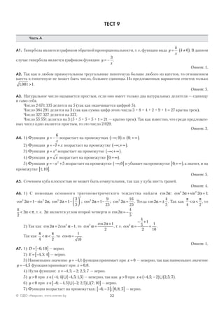 32© ОДО «Аверсэв», www.aversev.by
ТЕСТ 9
Часть А
А1. Гипербола является графиком обратной пропорциональности, т. е. функции вида y
k
x
= k ≠( )0 . В данном
случае гипербола является графиком функции y
x
= −
3
.
Ответ: 1.
А2. Так как в любом прямоугольном треугольнике гипотенуза больше любого из катетов, то отношением
катета к гипотенузе не может быть число, большее единицы. Из предложенных вариантом ответов только
1 001 1, > .
Ответ: 5.
А3. Натуральное число называется простым, если оно имеет только два натуральных делителя — единицу
и само себя.
Число 2 671 335 делится на 5 (так как оканчивается цифрой 5).
Число 384 291 делится на 3 (так как сумма цифр этого числа 3 + 8 + 4 + 2 + 9 + 1 = 27 кратна трем).
Число 327 327 делится на 327.
Число 55 551 делится на 3 (5 + 5 + 5 + 5 + 1 = 21 — кратно трем). Так как известно, что среди предложен-
ных чисел одно является простым, то это число 2 029.
Ответ: 3.
А4. 1) Функция y
x
= −
6
возрастает на промежутках −∞( ); 0 и 0; + ∞( ).
2) Функция y x= − +7 возрастает на промежутке −∞ + ∞( ); .
3) Функция y x= 3
возрастает на промежутке −∞ + ∞( ); .
4) Функция y x= возрастает на промежутке 0;+ ∞[ ).
5) Функция y x= − +2
5 возрастает на промежутке −∞( ];0 и убывает на промежутке 0;+ ∞[ ), а значит, и на
промежутке 1 10;[ ].
Ответ: 5.
А5. Сечением куба плоскостью не может быть семиугольник, так как у куба шесть граней.
Ответ: 4.
А6. 1) С помощью основного тригонометрического тождества найдем cos2α: cos sin ;2 2
2 2 1α α+ =
cos sin ;2 2
2 1 2α α= − cos ;2
2
2 1
3
5
α = −



 cos ;2
2 1
9
25
α = − cos .2
2
16
25
α = Тогда cos2
4
5
α = ± . Так как
π
α
π
4 2
< < , то
π
α π
2
2< < , т. е. 2α является углом второй четверти и cos2
4
5
α = − .
2) Так как cos cos2 2 12
α α= − , то cos
cos2 2 1
2
α
α
=
+
, т. е. cos2
4
5
1
2
1
10
α =
− +
= .
Так как
π
α
π
4 2
< < , то cosα =
1
10
.
Ответ: 1.
А7. 1) D = −[ ]6 10; — верно.
2) E = −[ ]4 5 4, ; — верно.
3) Наименьшее значение y = −4 1, функция принимает при x = 0 — неверно, так как наименьшее значение
y = −4 5, функция принимает при x = 0 8, .
4) Нули функции: x = − −4 5 2 2 5 7, ; ; , ; — верно.
5) y > 0 при x ∈ −( ) −( )4 4 4 5 1 5; , ; ,∪ — неверно, так как y > 0 при x ∈ − −( ) ( )4 5 2 2 5 7, ; , ;∪ .
6) y < 0 при x ∈ − −[ ) −( ) ( ]6 4 5 2 2 5 7 10; , ; , ;∪ ∪ — верно.
7) Функция возрастает на промежутках: − −[ ] [ ]6 3 0 8 5; ; , ; — верно.
 
