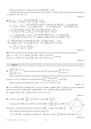 33© ОДО «Аверсэв», www.aversev.by
8) Функция убывает на промежутках: −[ ] [ ]3 0 8 6 10; , ; ; — верно.
9) График функции пересекает ось ординат в точке 7 0;( ) — неверно, так как график функции пересекает
ось ординат в точке 0 4 1; ,−( ).
Ответ: 4.
А8.
x
x y x y
x y xy
x x y
y
x y− +
−
+ +




+ + −
+ − +
+
+ +6
6
6
2 36
12 36 6
2 2
2 2
: .
1)
x
x y x y
x x y x y
x y x y
x xy x x
− +
−
+ +
=
+ +( )− − +( )
− +( ) + +( )
=
+ + − +
6
6
6
6 6 6
6 6
6 62
66 36
6 6
6 36
6 6
2
y
x y x y
x xy y
x y x y
−
− +( ) + +( )
=
+ + −
− +( ) + +( )
.
2)
x y xy
x x y
x y
x y
x y x y2 2
2 2
2
2 2
2 36
12 36
36
6
6 6+ + −
+ − +
=
+( ) −
+( ) −
=
+ −( ) + +( )
xx y x y
x y
x y+ −( ) + +( )
=
+ −
+ −6 6
6
6
.
3)
x xy y
x y x y
x y
x y
x xy y x y
x
2 2
6 36
6 6
6
6
6 36 6+ + −
− +( ) + +( )
+ −
+ −
=
+ + −( ) + −( )
:
−− +( ) + +( ) + −( )
=
+ + −
+ +( ) + −( )
=
y x y x y
x xy y
x y x y6 6 6
6 36
6 6
2
=
−( )+ +( )
+ +( ) + −( )
=
−( ) +( )+ +( )
+ +( ) +
x xy y
x y x y
x x y x
x y x y
2
36 6
6 6
6 6 6
6 −−( )
=
+( ) − +( )
+ +( ) + −( )
=
+
+ +6
6 6
6 6
6
6
x x y
x y x y
x
x y
.
4)
x
x y
y
x y
x y
x y
+
+ +
+
+ +
=
+ +
+ +
=
6
6 6
6
6
1.
Ответ: 1.
А9. Область определения данной функции совпадает с множеством решений системы неравенств
20 0
14 5 0
20 0
5 14 0
52
2
2
2
− − ≥
− − >




+ − ≤
+ − <




+( )x x
x x
x x
x x
x x,
;
,
;
−−( )≤
+( ) −( )<




∈ −[ ]
∈ −( )




∈ −[ )
4 0
7 2 0
5 4
7 2
5 2
,
;
; ,
; ;
;
x x
x
x
x .
Ответ: 4.
Часть В
В1.
2 5 5 2
5 5
2
2
x x
x x
−( ) = −
+( ) = +





,
.
Воспользуемся тождеством a a2
= и получим
2 5 5 2
5 5
x x
x x
− = −
+ = +




,
.
Так как уравнение вида a a= − равносильно неравенству a ≤ 0, а уравнение вида a a= равносильно не-
равенству a ≥ 0, то перейдем к системе неравенств
2 5 0
5 0
2 5
5
5 2 5
x
x
x
x
x
− ≤
+ ≥



≤
≥ −



∈ −[ ]
,
;
, ,
;
; , .
Найдем сумму целых решений системы: − − − − − + + + = −5 4 3 2 1 0 1 2 12.
Ответ: –12.
В2. 8 20 70 160 70 7x − ° °+ ° ° =sin cos cos sin . Так как cos cos cos160 180 20 20° = °− °( )= − °, то исходное уравнение
принимает вид 8 20 70 20 70 7 8 20 70 20 70x x− ° °− ° ° = − ° °+ °sin cos cos sin ; sin cos cos sin °°( )= 7;
8 20 70 7x − °+ °( )=sin ; 8 90 7 8 1 7 8 8 1x x x x− ° = − = = =sin ; ; ; .
Ответ: 1.
В3. 1) Так как sin∠ =ABC
AC
R2
и AC R: := 6 5, то sin∠ = =ABC
6
10
3
5
.
2) Так как cos sin2 2
1∠ + ∠ =ABC ABC , то cos ; cos2
2
1
3
5
16
25
4
5
∠ = −



 = ∠ = ±ABC ABC .
Так как АС — меньшая сторона треугольника, то ∠ABC — острый и cos∠ =ABC
4
5
.
3) С помощью теоремы косинусов найдем сторону АС:
AC AB BC AB BC ABC2 2 2
2= + − ⋅ ⋅ ⋅ ∠cos ; AC AC2 2 2
20 21 2 20 21
4
5
400 441 672 169 13= + − ⋅ ⋅ ⋅ = + − = =; .
Ответ: 13.
A
B
C
 