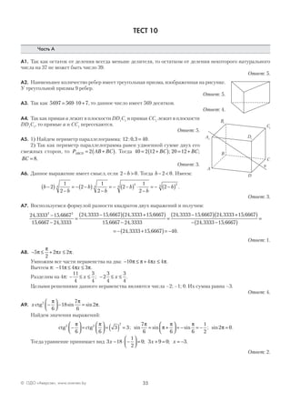 35© ОДО «Аверсэв», www.aversev.by
ТЕСТ 10
Часть А
А1. Так как остаток от деления всегда меньше делителя, то остатком от деления некоторого натурального
числа на 37 не может быть число 39.
Ответ: 5.
А2. Наименьшее количество ребер имеет треугольная призма, изображенная на рисунке.
У треугольной призмы 9 ребер.
Ответ: 5.
А3. Так как 5697 569 10 7= ⋅ + , то данное число имеет 569 десятков.
Ответ: 4.
А4. Так как прямая а лежит в плоскости DD1
C1
и прямая CC1
лежит в плоскости
DD1
C1
, то прямые а и CC1
пересекаются.
Ответ: 5.
А5. 1) Найдем периметр параллелограмма: 12 0 3 40: , = .
2) Так как периметр параллелограмма равен удвоенной сумме двух его
смежных сторон, то P AB BCABCD = +( )2 . Тогда 40 2 12= +( )BC ; 20 12= + BC;
BC = 8.
Ответ: 3.
А6. Данное выражение имеет смысл, если 2 0− >b . Тогда b − <2 0. Имеем:
b
b
b
b
b
b
b−( )
−
= − −( )
−
= − −( ) ⋅
−
= − −( )2
1
2
2
1
2
2
1
2
24 4
4
4
34
.
Ответ: 3.
А7. Воспользуемся формулой разности квадратов двух выражений и получим:
24 3333 15 6667
15 6667 24 3333
24 3333 15 6667 24 33332 2
, ,
, ,
, , ,−
−
=
−( ) +115 6667
15 6667 24 3333
24 3333 15 6667 24 3333 15 6667,
, ,
, , , ,( )
−
=
−( ) +(( )
− −( )
=
= − +( )= −
24 3333 15 6667
24 3333 15 6667 40
, ,
, , .
Ответ: 1.
А8. − ≤ + ≤5
2
2 2π
π
π πx .
Умножим все части неравенства на два: − ≤ + ≤10 4 4π π π πx .
Вычтем p: − ≤ ≤11 4 3π π πx .
Разделим на 4p: − ≤ ≤ − ≤ ≤
11
4
3
4
2
3
4
3
4
x x; .
Целыми решениями данного неравенства являются числа –2; –1; 0. Их сумма равна –3.
Ответ: 4.
А9. x ctg2
6
18
7
6
2−



 − =
π π
πsin sin .
Найдем значения выражений:
ctg ctg2 2
2
6 6
3 3−



 =



 = ( ) =
π π
; sin sin sin
7
6 6 6
1
2
π
π
π π
= +



 = − = − ; sin2 0π = .
Тогда уравнение принимает вид 3 18
1
2
0 3 9 0 3x x x− ⋅ −



 = + = = −; ; .
Ответ: 2.
A
B
C
D
A1
B1
C1
D1
a
 