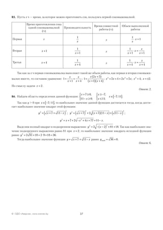 37© ОДО «Аверсэв», www.aversev.by
В5. Пусть х ч — время, за которое можно приготовить сок, пользуясь первой соковыжималкой.
Время приготовления сока
одной соковыжималкой
(ч)
Производительность
Время совместной
работы (ч)
Объем выполненной
работы
Первая x
1
x
x
1
1
x
x⋅ =
Вторая x +1
1
1x +
x
1
1 1x
x
x
x+
⋅ =
+
Третья x + 4
1
4x +
x
1
4 4x
x
x
x+
⋅ =
+
Так как за х ч первая соковыжималка выполняет такой же объем работы, как первая и вторая соковыжи-
малки вместе, то составим уравнение: 1
1 4
=
+
+
+
x
x
x
x
; 1
2 5
1 4
5 4 2 5 4 22 2 2
=
+( )
+( ) +( )
+ + = + = = ±
x x
x x
x x x x x x; ; ; .
По смыслу задачи x = 2.
Ответ: 2.
В6. Найдем область определения данной функции:
x
x
+ ≥
− ≥



7 0
11 0
,
;
x
x
x
≥ −
≤



∈ −[ ]
7
11
7 11
,
;
; .
Так как y > 0 при x ∈ −[ ]7 11; , то наибольшее значение данной функции достигается тогда, когда дости-
гает наибольшее значение квадрат этой функции:
y x x2
2
7 11= + + −( ) ; y x x x x2
2 2
7 2 7 11 11= +( ) + +( ) −( ) + −( ) ;
y x x x x2 2
7 2 4 77 11= + + − + + + − .
Выделим полный квадрат в подкоренном выражении: y x2 2
2 2 81 18= − −( ) + + . Так как наибольшее зна-
чение подкоренного выражения равно 81 при x = 2, то наибольшее значение квадрата исходной функции
равно y2
2 81 18 2 9 18 36= + = ⋅ + = .
Тогда наибольшее значение функции y x x= + + −7 11 равно yнаиб = =36 6.
Ответ: 6.
 