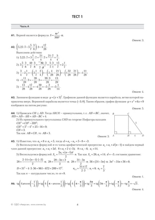 4© ОДО «Аверсэв», www.aversev.by
ТЕСТ 1
Часть А
А1. Верной является формула S
r
=
°
⋅
π
α
2
360
.
Ответ: 3.
А2. 5 25 7 5
5
7
3
8
3 4
17
28
, : :− ⋅



 − .
Выполним действия:
1) 5 25 7 5
1
4
7
21
4
7
21 7
4
3
4
, : : :
:
;= = = =
2) 5
5
7
3
8
40
7
3
8
40 3
7 8
5 3
7 1
15
7
2
1
7
5
1
⋅ = ⋅ =
⋅
⋅
=
⋅
⋅
= = ;
3)
3
4
2
1
7
2
1
7
3
4
2
4
28
21
28
1
32
28
21
28
1− = − −



 = − −



 = − −



 = −
111
28
;
4) − = − = − = −1
11
28
3
39
28
3
39 3
28
13
28
: :
:
;
5) − − = − = − = −
13
28
4
17
28
4
30
28
5
2
28
5
1
14
.
Ответ: 4.
А3. Запишем функцию в виде y x= +( )3
2
. Графиком данной функции является парабола, ветви которой на-
правлены вверх. Вершиной параболы является точка −( )3 0; . Таким образом, график функции y x x= + +2
6 9
изображен на пятом рисунке.
Ответ: 5.
А4. 1) Проведем CH AD⊥ . Тогда ABCH — прямоугольник, т. е. AH BC= , значит,
HD AD AH AD BC= − = − = 4.
2) Из прямоугольного треугольника CHD по теореме Пифагора находим
CH CD HD2 2 2
= − ;
CH2 2 2
5 4 25 16 9= − = − = ;
CH = 3.
Так как AB CH= , то AB = 3.
Ответ: 3.
А5. 1) Известно, что a3 8= и a4 5= , тогда d a a= − = − = −4 3 5 8 3.
2) Воспользуемся формулой п-го члена арифметической прогрессии a a d nn = + −( )1 1 и найдем первый
член данной прогрессии: a a d a a a3 1 1 1 12 8 2 3 8 6 14= + = + ⋅ − = − =; ( ); ; .
3) Воспользуемся формулой S
a n d
nn =
+ −( )
⋅
2 1
2
1
. Так как S a dn = = = −28 14 31; ; , составим уравнение:
28
2 14 1 3
2
28
28 3 3
2
28
31 3
2
=
⋅ + −( )⋅ −( )
⋅ =
− +
⋅ =
−
⋅
n
n
n
n
n
n; ; ; 56 31 3 3 31 56 02
= −( )⋅ − + =n n n n; ;
D n n n= − ⋅ ⋅ = − = = =
±
⋅
= =31 4 3 56 961 672 289 17
31 17
2 3
8
7
3
2 2
1 2 1 2. ; ; .,
Так как n — натуральное число, то n = 8.
Ответ: 1.
А6. tg tg tg4
1
2
4
1
2
4arccos arccos−







 = ⋅ −







 = ⋅ −π π
ππ π
π
π π π
3
8
3
3
3 3 3
3







 = = −



 = −



 = − = −tg tg tg tg .
Ответ: 4.
A
B C
H D
5
4
 