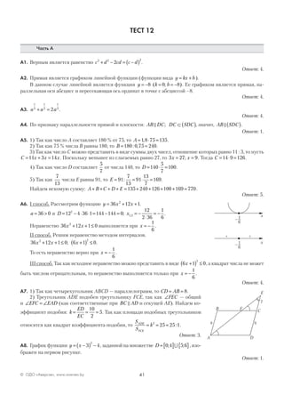 41© ОДО «Аверсэв», www.aversev.by
ТЕСТ 12
Часть А
А1. Верным является равенство c d cd c d2 2 2
2+ − = −( ) .
Ответ: 4.
А2. Прямая является графиком линейной функции (функции вида y kx b= + ).
В данном случае линейной является функция y k b= − = = −8 0 8( ; ). Ее графиком является прямая, па-
раллельная оси абсцисс и пересекающая ось ординат в точке с абсциссой –8.
Ответ: 4.
А3. a a a
1
3
1
3
1
3
2+ = .
Ответ: 4.
А4. По признаку параллельности прямой и плоскости: AB DC DC SDC; ⊂ ( ), значит, AB SDC( ).
Ответ: 1.
А5. 1) Так как число А составляет 180 % от 75, то A = ⋅ =1 8 75 135, .
2) Так как 75 % числа В равны 180, то B = =180 0 75 240: , .
3) Так как число С можно представить в виде суммы двух чисел, отношение которых равно 11 : 3, то пусть
C x x x= + =11 3 14 . Поскольку меньшее из слагаемых равно 27, то 3 27 9x x= =; . Тогда C = ⋅ =14 9 126.
4) Так как число D составляет
5
7
от числа 140, то D = ⋅ =140
5
7
100.
5) Так как
7
13
числа Е равны 91, то E = = ⋅ =91
7
13
91
13
7
169: .
Найдем искомую сумму: A B C D E+ + + + = + + + + =135 240 126 100 169 770.
Ответ: 5.
А6. I способ. Рассмотрим функцию y x x= + +36 12 12
.
a = >36 0 и D = − ⋅ ⋅ = − =12 4 36 1 144 144 02
; x1 2
12
2 36
1
6
, .= −
⋅
= −
Неравенство 36 12 1 02
x x+ + ≤ выполняется при x = −
1
6
.
II способ. Решим неравенство методом интервалов.
36 12 1 0 6 1 02 2
x x x+ + ≤ +( ) ≤; .
То есть неравенство верно при x = −
1
6
.
III способ. Так как исходное неравенство можно представить в виде 6 1 0
2
x +( ) ≤ , а квадрат числа не может
быть числом отрицательным, то неравенство выполняется только при x = −
1
6
.
Ответ: 4.
А7. 1) Так как четырехугольник ABCD — параллелограмм, то CD AB= = 8.
2) Треугольник ADE подобен треугольнику FCE, так как ∠FEC — общий
и ∠ = ∠EFC EAD (как соответственные при BC AD и секущей AE). Найдем ко-
эффициент подобия: k
ED
EC
= = =
10
2
5. Так как площади подобных треугольников
относятся как квадрат коэффициента подобия, то
S
S
kADE
FCE
= = =2
25 25 1: .
Ответ: 3.
А8. График функции y x= −( ) −3 4
2
, заданной на множестве D = [ ] { }0 4 5 6; ; ,∪ изо-
бражен на первом рисунке.
Ответ: 1.
+
–1 x–
6
+
–1 x
–
6
A
B
C
D
F
E
8
2
8
 
