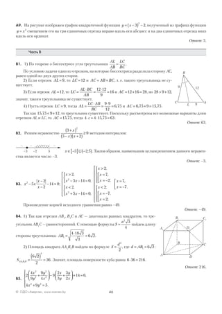 46© ОДО «Аверсэв», www.aversev.by
А9. На рисунке изображен график квадратичной функции y x= −( ) −3 2
2
, полученный из графика функции
y x= 2
смещением его на три единичных отрезка вправо вдоль оси абсцисс и на два единичных отрезка вниз
вдоль оси ординат.
Ответ: 3.
Часть В
В1. 1) По теореме о биссектрисе угла треугольника
AL
AB
LC
BC
= .
По условию задачи один из отрезков, на которые биссектриса разделила сторону AC,
равен одной из двух других сторон.
2) Если отрезок AL = 9, то LC =12 и AC AB BC= + , т. е. такого треугольника не су-
ществует.
3) Если отрезок AL =12, то LC
AL BC
AB
=
⋅
=
⋅
=
12 12
9
16 и AC = + =12 16 28, но 28 9 12> + ,
значит, такого треугольника не существует.
4) Пусть отрезок LC = 9, тогда AL
LC AB
BC
=
⋅
=
⋅
=
9 9
12
6 75, и AC = + =6 75 9 15 75, , .
Так как 15 75 9 12, < + , то треугольник существует. Поскольку рассмотрены все возможные варианты длин
отрезков AL и LC, то AC =15 75, , тогда 4 4 15 75 63⋅ = ⋅ =c , .
Ответ: 63.
В2. Решим неравенство
3
5 2
0
2
+( )
−( ) +( )
≥
x
x x
методом интервалов:
–3 5
– +
–2
– –
x ∈ −{ } −( )3 2 5∪ ; . Таким образом, наименьшим целым решением данного неравен-
ства является число –3.
Ответ: –3.
В3. x x
x
x
2
5
2
2
14 0−
−
−
− = ;
x
x x
x
x x
>
− − =



<
+ − =










2
5 14 0
2
5 14 0
2
2
,
;
,
;
x
x
x
x
x
x
>
=
= −








<
= −
=


















2
7
2
2
7
2
;
,
;
;
,
;
x
x
=
= −



7
7
,
.
Произведение корней исходного уравнения равно –49.
Ответ: –49.
В4. 1) Так как отрезки AB1
, B1
C и AC — диагонали равных квадратов, то тре-
угольник AB1
C — равносторонний. С помощью формулы S
a
=
2
3
4
найдем длину
стороны треугольника: AB1
4 18 3
3
6 2=
⋅
= .
2) Площадь квадрата AA1
B1
B найдем по формуле S
d
=
2
2
, где d AB= =1 6 2 :
SAA B B1 1
6 2
2
36
2
=
( ) = . Значит, площадь поверхности куба равна 6 36 216⋅ = .
Ответ: 216.
В5.
2
4
9
9
4
9
2
3
3
2
14 0
4 9 5
2
2
2
2
2 2
x
y
y
x
x
y
y
x
x y
+



 − +



 + =
+ =





,
.
A
B
C
L 9
129
A
C
D
A D
B
1 1
1 C1
B
 
