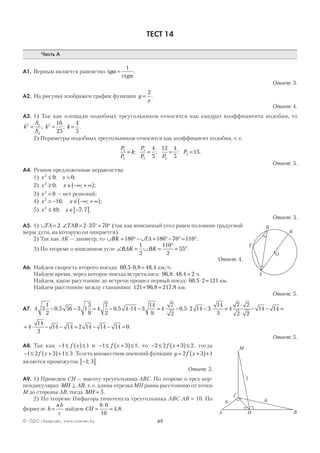 49© ОДО «Аверсэв», www.aversev.by
ТЕСТ 14
Часть А
А1. Верным является равенство tg
ctg
α
α
=
1
.
Ответ: 3.
А2. На рисунке изображен график функции y
x
=
2
.
Ответ: 4.
А3. 1) Так как площади подобных треугольников относятся как квадрат коэффициента подобия, то
k
S
S
k k2 1
2
2 16
25
4
5
= = =; ; .
2) Периметры подобных треугольников относятся как коэффициент подобия, т. е.
P
P
k
P
P P
P1
2
1
2 2
2
4
5
12 4
5
15= = = =; ; ; .
Ответ: 5.
А4. Решим предложенные неравенства:
1) х x2
0 0≤ =; ;
2) х x2
0≥ ∈ −∞ + ∞( ); ; ;
3) х2
0< — нет решений;
4) х x2
16> − ∈ −∞ + ∞( ); ; ;
5) х x2
49 7 7≤ ∈ −[ ]; ; .
Ответ: 3.
А5. 1) ∪ = ⋅∠ = ⋅ ° = °TA TAB2 2 35 70 (так как вписанный угол равен половине градусной
меры дуги, на которую он опирается).
2) Так как АK — диаметр, то ∪ = °− ∪ = °− ° = °BK TA180 180 70 110 .
3) По теореме о вписанном угле ∠ = ∪ =
°
= °BAK BK
1
2
110
2
55 .
Ответ: 4.
А6. Найдем скорость второго поезда: 60 5 0 8 48 4, , ,⋅ = км/ч.
Найдем время, через которое поезда встретились: 96 8 48 4 2, : , = ч.
Найдем, какое расстояние до встречи прошел первый поезд: 60 5 2 121, ⋅ = км.
Найдем расстояние между станциями: 121 96 8 217 8+ =, , км.
Ответ: 5.
А7. 4 3
1
2
0 5 56 3 1
5
9
4
7
2
0 5 4 14 3
14
9
4
7
2
0 5 2 14 3
14
3
4
7 2
2
− − = − ⋅ − = ⋅ − ⋅ − ⋅ =
⋅
⋅
, , ,
22
14 14− − =
= ⋅ − − = − − =4
14
2
14 14 2 14 14 14 0.
Ответ: 5.
А8. Так как − ≤ ( )≤1 1f x и − ≤ +( )≤1 3 1f x , то − ≤ +( )≤2 2 3 2f x , тогда
− ≤ +( )+ ≤1 2 3 1 3f x . То есть множеством значений функции y f x= +( )+2 3 1
является промежуток −[ ]1 3; .
Ответ: 2.
А9. 1) Проведем СН — высоту треугольника АВС. По теореме о трех пер-
пендикулярах MH AB⊥ , т. е. длина отрезка МН равна расстоянию от точки
М до стороны АВ, тогда MH = 5.
2) По теореме Пифагора гипотенуза треугольника АВС АВ = 10. По
формуле h
ab
c
= найдем CH =
⋅
=
8 6
10
4 8, .
O
T
A
B
K
A
C
BН
М
5
68
 