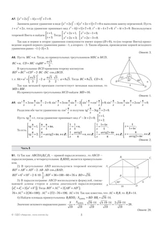 5© ОДО «Аверсэв», www.aversev.by
А7. x x x2 2 2
2 4 1 7 0+( ) − +( ) + = .
Запишем данное уравнение в виде x x x x2 2 2
2 4 2 1 7 0+( ) − + +( )+ = и выполним замену переменной. Пусть
t x x= +2
2 , тогда уравнение принимает вид t t2
4 1 7 0− +( )+ = ; t t t t2 2
4 4 7 0 4 3 0− − + = − + =; . Воспользуемся
теоремой Виета и найдем
t
t
=
=



1
3
,
.
Тогда
x x
x x
x x
x x
2
2
2
2
2 1
2 3
2 1 0
2 3 0
+ =
+ =



+ − =
+ − =



,
;
,
.
Так как и первое и второе уравнения совокупности имеют корни (D > 0), то (по теореме Виета) произ-
ведение корней первого уравнения равно –1, а второго –3. Таким образом, произведение корней исходного
уравнения равно − ⋅ −( )=1 3 3.
Ответ: 3.
А8. Пусть MC a= . Тогда, из прямоугольных треугольников МВС и MCD,
BC a CD MC
a
= = ⋅ ° =, ctg60
3
3
.
В треугольнике BCD применим теорему косинусов:
BD BC CD BC DC BCD2 2 2
2= + − ⋅ ⋅ ⋅ ∠cos ,
т. е. 64
3
3
2
3
3
3
2
8 32
2
= +





 − ⋅ ⋅ ⋅ =a
a
a
a
a; . Тогда BC CD= =8 3 8, .
Так как меньшей проекции соответствует меньшая наклонная, то
MD BM< .
Из прямоугольного треугольника MCD найдем MD =16.
Ответ: 1.
А9. sin cos sin ; sin cos sin sin cos2 2 2 2
3 2 0 3 2
π π π π π π π π
x x x x x x x x
+ − = + − +



 = 0; sin cos sin cos .2 2
3 2 0
π π π π
x x x x
− + =
Разделим обе части уравнения на cos2 π
x
и получим tg tg2
3 2 0
π π
x x
− + = .
Пусть tg
π
x
t= , тогда уравнение принимает вид t t
t
t
2
3 2 0
1
2
− + =
=
=


;
,
.
То есть
tg
tg arctg
π
π
π π
π
π
π
x
x
x
n
x
n n
x
=
=






= +
= + ∈






= +1
2
4
2
1 1
4
,
;
,
, ;Z
nn
x
n n
x
n
x
n
n
,
, ;
,
, ;
1 2
1 1 4
4
1 2
= + ∈






=
+
=
+
∈




arctg arctg
π
π
π
Z Z

=
+
=
+
∈






x
n
x
n
n
4
1 4
2
,
, .
π
πarctg
Z
Ответ: 2.
Часть В
В1. 1) Так как ABCDA BC D1 1 1 1 — прямой параллелепипед , то ABCD —
параллелограмм, а четырехугольник B BDD1 1 является прямоугольни-
ком.
2) В треугольнике АВD воспользуемся теоремой косинусов:
BD AB AD AB AD BAD2 2 2
2= + − ⋅ ⋅ ⋅ ∠cos ;
BD BD2 2 2 2
6 10 2 6 10
1
2
36 100 60 76= + − ⋅ ⋅ ⋅ = + − =; и BD = 76 .
3) В параллелограмме ABCD воспользуемся формулой, связы-
вающей длины сторон и длины диагоналей параллелограмма:
d d a b1
2
2
2 2 2
2+ = +( )( ). Тогда BD AC AB AD2 2 2 2
2+ = +( );
76 2 36 1002
+ = +( )AC ; AC2
272 76 196= − = ; AC =14. Так как известно, что AC B B= 1 , то B B1 14= .
4) Найдем площадь прямоугольника B BDD1 1: S BD BBB BDD1 1 1 76 14= ⋅ = ⋅ .
Значение искомого выражения равно:
S SB BDD
19 19
76 14
19
4 19 14
19
2 19 14
19
281 1
= =
⋅
=
⋅ ⋅
=
⋅
= .
Ответ: 28.
C
8
30°
45°
60°B
D
M
α
A
B
C
D
A1
B1 C1
D1
10
660°
 