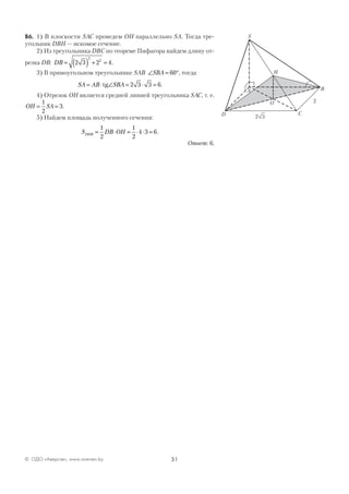 51© ОДО «Аверсэв», www.aversev.by
В6. 1) В плоскости SAC проведем ОН параллельно SA. Тогда тре-
угольник DBH — искомое сечение.
2) Из треугольника DBC по теореме Пифагора найдем длину от-
резка DB: DB = ( ) + =2 3 2 4
2
2
.
3) В прямоугольном треугольнике SAB ∠ = °SBA 60 , тогда
SA AB SBA= ⋅ ∠ = ⋅ =tg 2 3 3 6.
4) Отрезок ОН является средней линией треугольника SAC, т. е.
OH SA= =
1
2
3.
5) Найдем площадь полученного сечения:
S DB OHDHB = ⋅ = ⋅ ⋅ =
1
2
1
2
4 3 6.
Ответ: 6.
C
A
D
O
B
Н
S
32
2
 