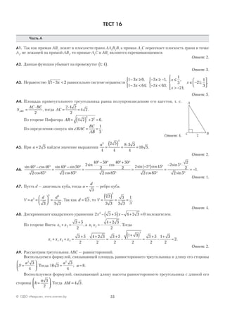 55© ОДО «Аверсэв», www.aversev.by
ТЕСТ 16
Часть А
А1. Так как прямая АВ1
лежит в плоскости грани АА1
В1
В, а прямая А1
С пересекает плоскость грани в точке
А1
, не лежащей на прямой АВ1
, то прямые A1
С и AВ1
являются скрещивающимися.
Ответ: 2.
А2. Данная функция убывает на промежутке 1 4;( ).
Ответ: 3.
А3. Неравенство 1 3 26
− <x равносильно системе неравенств
1 3 0
1 3 64
3 1
3 63
1
3
21
21
1− ≥
− <



− ≥ −
− <



≤
> −




∈ −
x
x
x
x
x
x
x
,
;
,
;
,
;
;
33




.
Ответ: 5.
А4. Площадь прямоугольного треугольника равна полупроизведению его катетов, т. е.
S
AC BC
ABC =
⋅
2
, тогда AC =
⋅
=
2 4 2
2
4 2 .
По теореме Пифагора AB = ( ) + =4 2 2 6
2
2
.
По определению синуса sin∠ = =BAC
BC
AB
1
3
.
Ответ: 4.
А5. При a = 2 5 найдем значение выражения
a3
3
4
2 5
4
8 5 5
4
10 5=
( ) =
⋅
= .
Ответ: 2.
А6.
sin cos
cos
sin sin
cos
sin cos
40 40
2 85
40 50
2 85
2
40 50
2
4
°− °
°
=
°− °
°
=
°− ° 00 50
2
2 85
2 5 45
2 85
2 5
2
2
2 5
1
°+ °
°
=
− °( ) °
°
=
− °⋅
°
= −
cos
sin cos
cos
sin
sin
.
Ответ: 1.
А7. Пусть d — диагональ куба, тогда a
d
=
3
— ребро куба.
V a
d d
= =



 =3
3 3
3 3 3
. Так как d = 36
, то V =
( ) = =
3
3 3
3
3 3
1
3
6
3
.
Ответ: 4.
А8. Дискриминант квадратного уравнения 2 3 5 4 2 3 02
x x− +( ) − + = положителен.
По теореме Виета x x1 2
3 5
2
+ =
+
, а x x1 2
4 2 3
2
= −
+
. Тогда
x x x x1 1 2 2
2
3 5
2
4 2 3
2
3 5
2
1 3
2
3 5
2
1 3
2
2+ + =
+
−
+
=
+
−
+( ) =
+
−
+
= .
Ответ: 2.
А9. Рассмотрим треугольник ABC — равносторонний.
Воспользуемся формулой, связывающей площадь равностороннего треугольника и длину его стороны
S
a
=






2
3
4
. Тогда 16 3
3
4
8
2
= =
a
a; .
Воспользуемся формулой, связывающей длину высоты равностороннего треугольника с длиной его
стороны h
a
=






3
2
. Тогда AM = 4 3.
A
C B
2
 