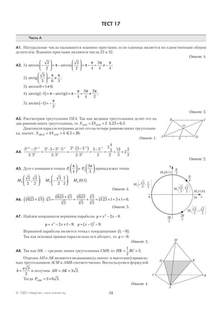 58© ОДО «Аверсэв», www.aversev.by
ТЕСТ 17
Часть А
А1. Натуральные числа называются взаимно простыми, если единица является их единственным общим
делителем. Взаимно простыми являются числа 25 и 32.
Ответ: 4.
А2. 1) arccos arccos ;−





 = −





 = − = ≠ −
2
2
2
2 4
3
4 4
π π
π π π
2) arctg
3
3 6 3





 = ≠
π π
;
3) arccos ;0 1 0= ≠
4) arcctg arcctg−( )= − = − = ≠1 1
4
3
4
3
2
π π
π π π
;
5) arcsin .−( )= −1
2
π
Ответ: 3.
А3. Рассмотрим треугольник OEA. Так как медиана треугольника делит его на
два равновеликих треугольника, то S SAOD EOD= = ⋅ =2 2 3 25 6 5, , .
Диагонали параллелограмма делят его на четыре равновеликих треугольни-
ка, значит, S SABCD AOD= = ⋅ =4 4 6 5 26, .
Ответ: 1.
А4.
5 5
2 5
5 5 5 5
2 5
5 5 5
2 5
5 5
2
5
4
5
2
11 1 1 1 1n n
n
n n
n
n
n
+ − − − −
−
⋅
=
⋅ − ⋅
⋅
=
⋅ −( )
⋅
=
−
= =
22
5
2
2
5
= .
Ответ: 2.
А5. Дуге с концами в точках P1
4
π


 и P2
5
3
π


 принадлежат точки
M M M2 3 5
2
2
2
2
3
2
1
2
0 1; ; ; ; ; .





 −





 ( )
Ответ: 4.
А6. 625 5 5
625 5
5
625
5
5
5
125 1 5 1 63 3 3
3 3
3
3
3
3
3
3
+( ) =
+
= + = + = + =: .
Ответ: 5.
А7. Найдем координаты вершины параболы y x x= − −2
2 8.
y x x y x= − + − = −( ) −2 2
2 1 9 1 9; .
Вершиной параболы является точка с координатами 1 9; −( ).
Так как искомая прямая параллельна оси абсцисс, то y = −9.
Ответ: 3.
А8. Так как НK — средняя линия треугольника СМВ, то HK BC= =
1
2
3.
Отрезки АН и АK являются медианами (а значит, и высотами) правиль-
ных треугольников АСМ и АМВ соответственно. Воспользуемся формулой
h
a
=
3
2
и получим AH AK= = 3 3.
Тогда PAHK = +3 6 3.
Ответ: 4.
A
C
D
B
O
E
y
x
M1(1;0)
M5(0;1)
M2 ;2
2
2
2
M3 – ;3
2
1
2
M4 ; –2
2
2
2
p
2
p
4
3p
2
2pp
5p
2
A
C B
K
М
Н
 