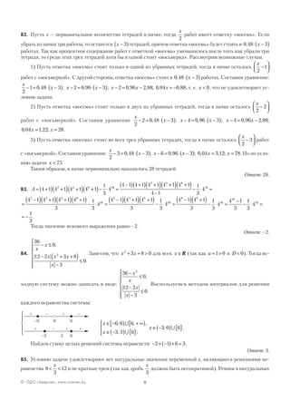 6© ОДО «Аверсэв», www.aversev.by
В2. Пусть x — первоначальное количество тетрадей в пачке, тогда
x
2
работ имеет отметку «восемь». Если
убрать из пачки три работы, то останется x −( )3 тетрадей, причем отметка «восемь» будет стоять в 0 48 3, ⋅ −( )x
работах. Так как процентное содержание работ с отметкой «восемь» уменьшилось после того, как убрали три
тетради, то среди этих трех тетрадей хотя бы в одной стоит «восьмерка». Рассмотрим возможные случаи.
1) Пусть отметка «восемь» стоит только в одной из убранных тетрадей, тогда в пачке осталось
x
2
1−




работ с «восьмеркой». С другой стороны, отметка «восемь» стоит в 0 48 3, ⋅ −( )x работах. Составим уравнение:
x
x
2
1 0 48 3− = ⋅ −( ), ; x x x x x− = ⋅ −( ) − = − = −2 0 96 3 2 0 96 2 88 0 04 0 88, ; , , ; , , , т. е. x < 0, что не удовлетворяет ус-
ловию задачи.
2) Пусть отметка «восемь» стоит только в двух из убранных тетрадей, тогда в пачке осталось
x
2
2−




работ с «восьмеркой». Составим уравнение
x
x
2
2 0 48 3− = ⋅ −( ), ; x x− = ⋅ −( )4 0 96 3, ; x x− = −4 0 96 2 88, , ;
0 04 1 22 28, , ;x x= = .
3) Пусть отметка «восемь» стоит во всех трех убранных тетрадях, тогда в пачке осталось
x
2
3−



 работ
с «восьмеркой». Составим уравнение:
x
x
2
3 0 48 3− = ⋅ −( ), ; x x x x− = ⋅ −( ) = =6 0 96 3 0 04 3 12 78, ; , , ; . Но по усло-
вию задачи x < 75.
Таким образом, в пачке первоначально находилось 28 тетрадей.
Ответ: 28.
В3. A = +( ) +( ) +( ) +( )− ⋅ =
−( ) +( ) +( ) +( ) +
4 1 4 1 4 1 4 1
1
3
4
4 1 4 1 4 1 4 1 42 4 8 16
2 4 8
11
4 1
1
3
416( )
−
− ⋅ =
=
−( ) +( ) +( ) +( )− ⋅ =
−( ) +( ) +( )− ⋅
4 1 4 1 4 1 4 1
3
1
3
4
4 1 4 1 4 1
3
1
3
4
2 2 4 8
16
4 4 8
116
8 8
16
16
16
4 1 4 1
3
1
3
4
4 1
3
1
3
4=
−( ) +( )− ⋅ =
−
− ⋅ =
= −
1
3
.
Тогда значение искомого выражения равно –2.
Ответ: –2.
В4.
36
0
12 2 3 8
3
0
2
x
x
x x x
x
− ≤
− + +( )
−
≤







,
.
Заметим, что x x2
3 8 0+ + > для всех x ∈R (так как a = >1 0 и D < 0). Тогда ис-
ходную систему можно записать в виде:
36
0
12 2
3
0
2
−
≤
−
−
≤







x
x
x
x
,
.
Воспользуемся методом интервалов для решения
каждого неравенства системы:
–6 6
–3 6
0
3
+ – + –
+ – + +





x
x
x
∈ −[ ) + ∞[ )
∈ −( ) { }




∈ −( ) { }
6 0 6
3 3 6
3 0 6
; ; ,
; ;
; .
∪
∪
∪
Найдем сумму целых решений системы неравенств: − + −( )+ =2 1 6 3.
Ответ: 3.
В5. Условию задачи удовлетворяют все натуральные значения переменной x, являющиеся решениями не-
равенства 8
3
12< <
x
и не кратные трем (так как дробь
x
3
должна быть несократимой). Решим в натуральных
 